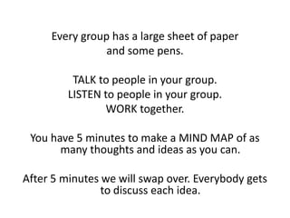 Every group has a large sheet of paper
                and some pens.

          TALK to people in your group.
         LISTEN to people in your group.
                WORK together.

 You have 5 minutes to make a MIND MAP of as
       many thoughts and ideas as you can.

After 5 minutes we will swap over. Everybody gets
                to discuss each idea.
 