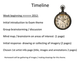Timeline
Week beginning >>>>>> 2012:

Initial introduction to Exam theme

Group brainstorming / discussion

Mind map / brainstorm on areas of interest (1 page)

Initial response- drawing or collecting of imagery (2 pages)

Chosen 1st artist info page (title, images and annotations 2 pages)

 Homework will be gathering of images / making drawings for this theme.
 