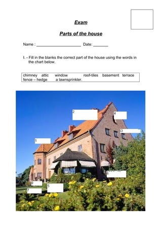 Exam

                       Parts of the house

Name : _____________________ Date: _______


I. - Fill in the blanks the correct part of the house using the words in
     the chart below.


chimney attic       window           roof-tiles   basement terrace
fence – hedge       a lawnsprinkler.
 