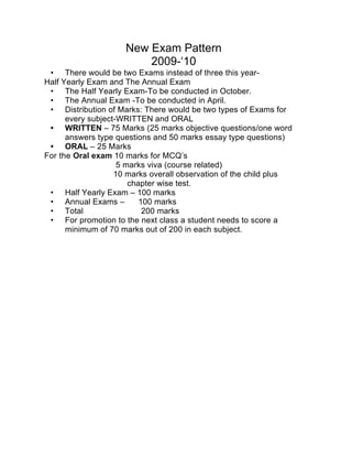 New Exam Pattern
                         2009-‘10
 • There would be two Exams instead of three this year-
Half Yearly Exam and The Annual Exam
 • The Half Yearly Exam-To be conducted in October.
 • The Annual Exam -To be conducted in April.
 • Distribution of Marks: There would be two types of Exams for
      every subject-WRITTEN and ORAL
 • WRITTEN – 75 Marks (25 marks objective questions/one word
      answers type questions and 50 marks essay type questions)
 • ORAL – 25 Marks
For the Oral exam 10 marks for MCQ’s
                    5 marks viva (course related)
                   10 marks overall observation of the child plus
                       chapter wise test.
 • Half Yearly Exam – 100 marks
 • Annual Exams –         100 marks
 • Total                   200 marks
 • For promotion to the next class a student needs to score a
      minimum of 70 marks out of 200 in each subject.
 