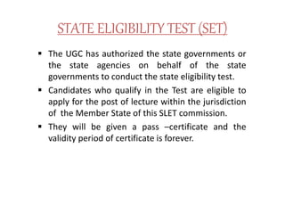 STATE ELIGIBILITY TEST (SET)
 The UGC has authorized the state governments or
the state agencies on behalf of the state
governments to conduct the state eligibility test.
 Candidates who qualify in the Test are eligible to
apply for the post of lecture within the jurisdiction
of the Member State of this SLET commission.
 They will be given a pass –certificate and the
validity period of certificate is forever.
 