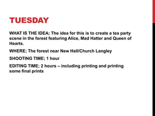 TUESDAY
WHAT IS THE IDEA; The idea for this is to create a tea party
scene in the forest featuring Alice, Mad Hatter and Queen of
Hearts.
WHERE; The forest near New Hall/Church Langley
SHOOTING TIME; 1 hour
EDITING TIME; 2 hours – including printing and printing
some final prints
 