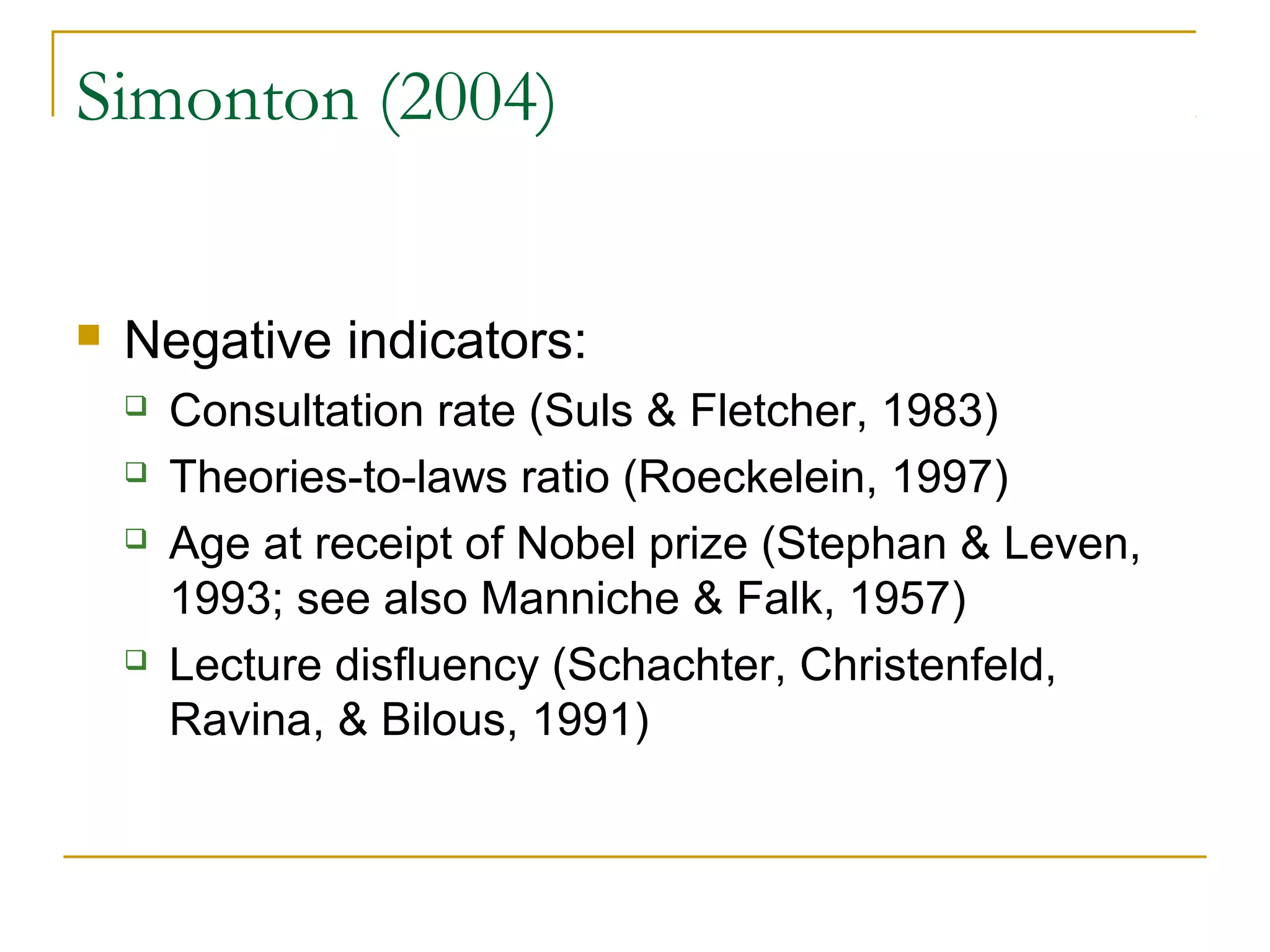 Simonton (2004)


   Negative indicators:
       Consultation rate (Suls & Fletcher, 1983)
       Theories-to-laws ratio (Roeckelein, 1997)
       Age at receipt of Nobel prize (Stephan & Leven,
        1993; see also Manniche & Falk, 1957)
       Lecture disfluency (Schachter, Christenfeld,
        Ravina, & Bilous, 1991)
 