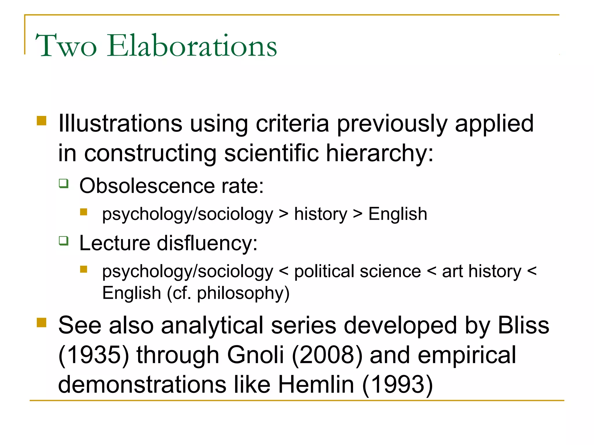 Two Elaborations

   Illustrations using criteria previously applied
    in constructing scientific hierarchy:
       Obsolescence rate:
           psychology/sociology > history > English
       Lecture disfluency:
           psychology/sociology < political science < art history <
            English (cf. philosophy)
   See also analytical series developed by Bliss
    (1935) through Gnoli (2008) and empirical
    demonstrations like Hemlin (1993)
 