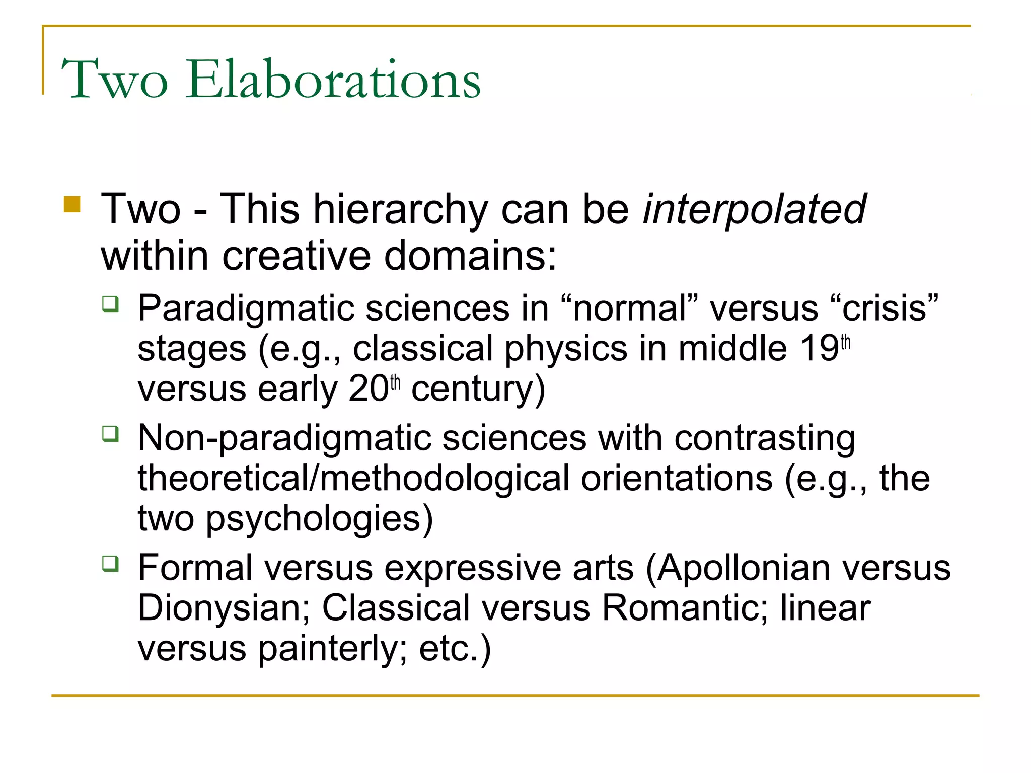 Two Elaborations
   Two - This hierarchy can be interpolated
    within creative domains:
       Paradigmatic sciences in “normal” versus “crisis”
        stages (e.g., classical physics in middle 19th
        versus early 20th century)
       Non-paradigmatic sciences with contrasting
        theoretical/methodological orientations (e.g., the
        two psychologies)
       Formal versus expressive arts (Apollonian versus
        Dionysian; Classical versus Romantic; linear
        versus painterly; etc.)
 