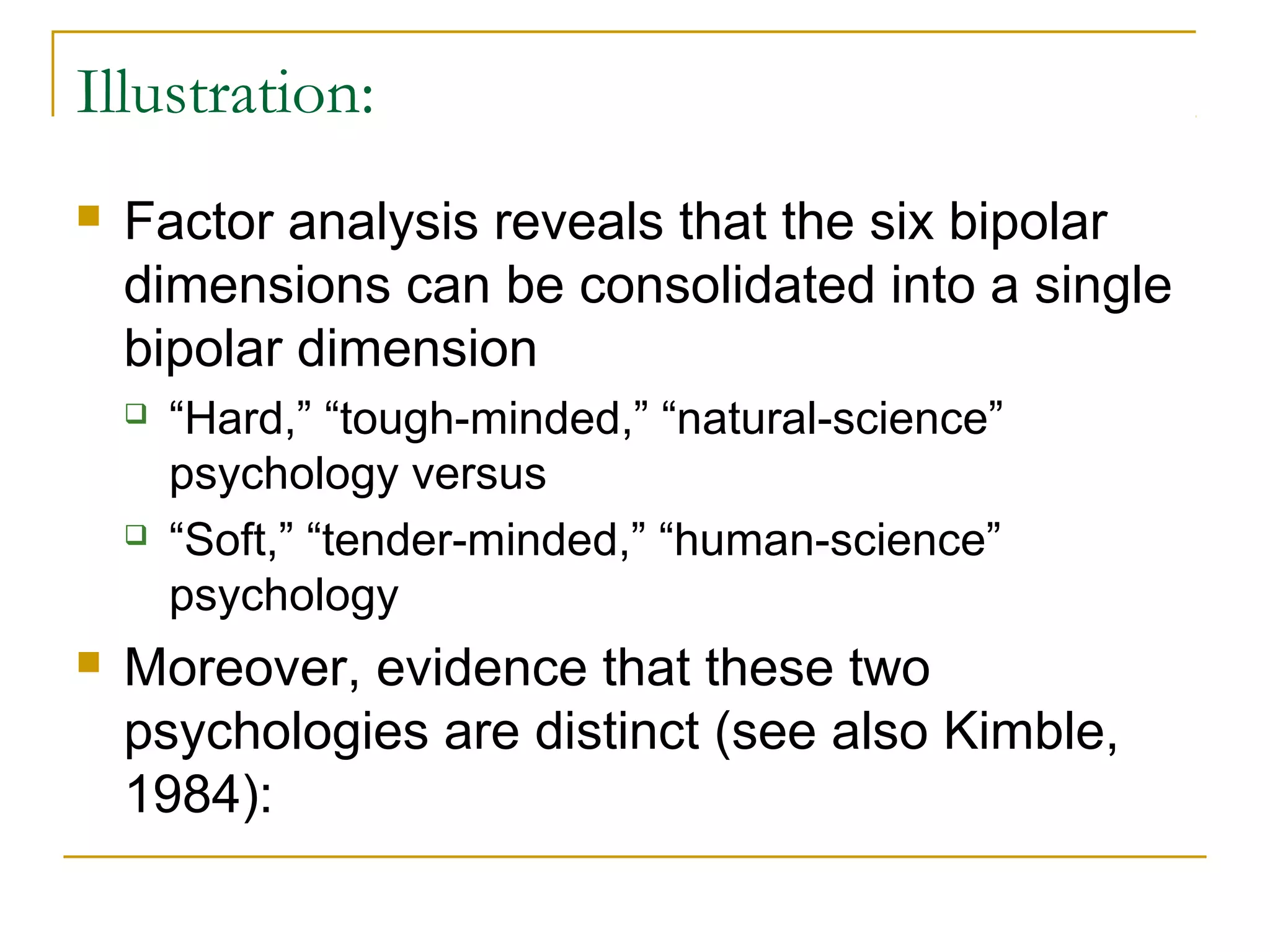 Illustration:
   Factor analysis reveals that the six bipolar
    dimensions can be consolidated into a single
    bipolar dimension
       “Hard,” “tough-minded,” “natural-science”
        psychology versus
       “Soft,” “tender-minded,” “human-science”
        psychology
   Moreover, evidence that these two
    psychologies are distinct (see also Kimble,
    1984):
 