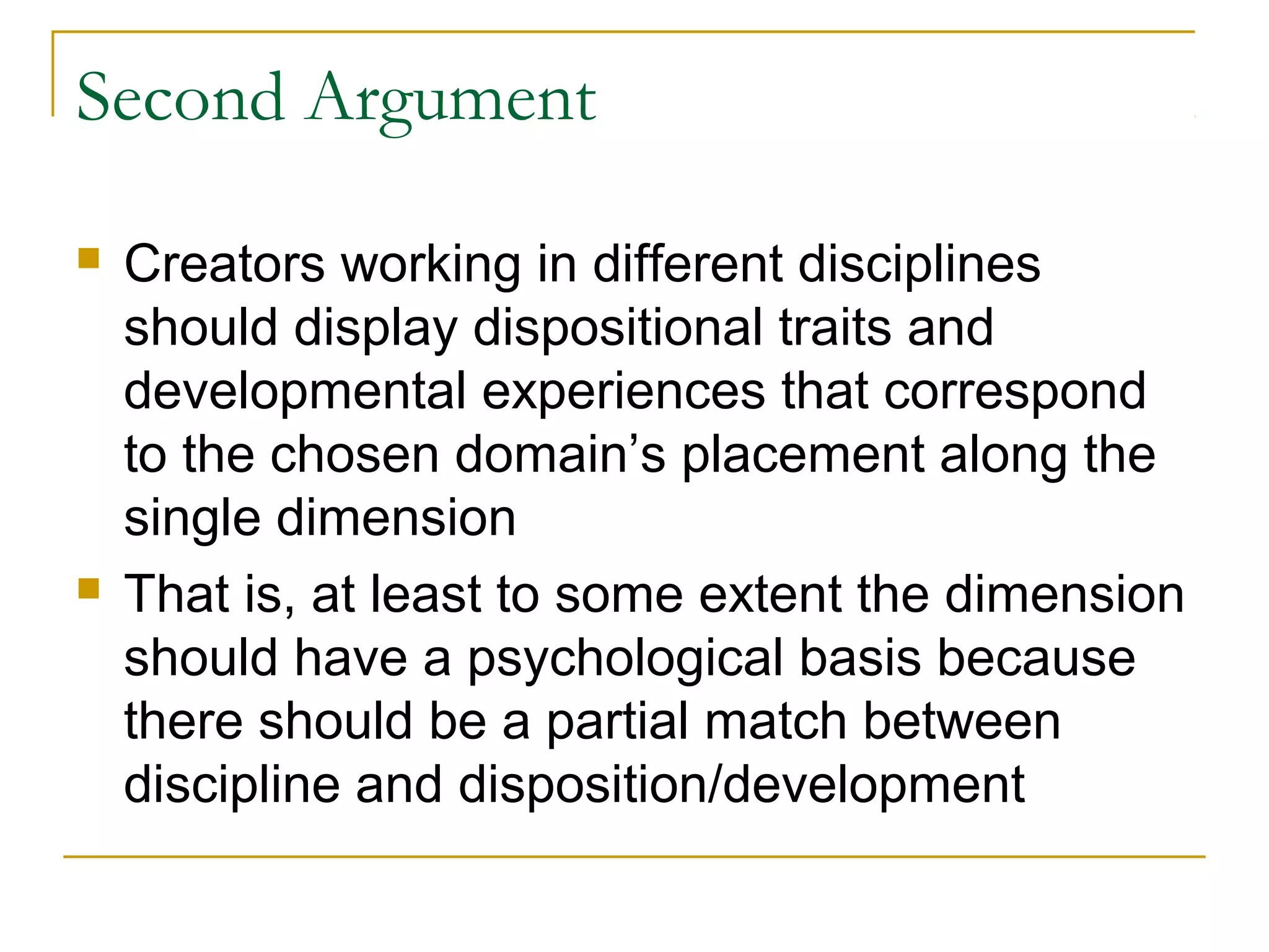 Second Argument

   Creators working in different disciplines
    should display dispositional traits and
    developmental experiences that correspond
    to the chosen domain’s placement along the
    single dimension
   That is, at least to some extent the dimension
    should have a psychological basis because
    there should be a partial match between
    discipline and disposition/development
 