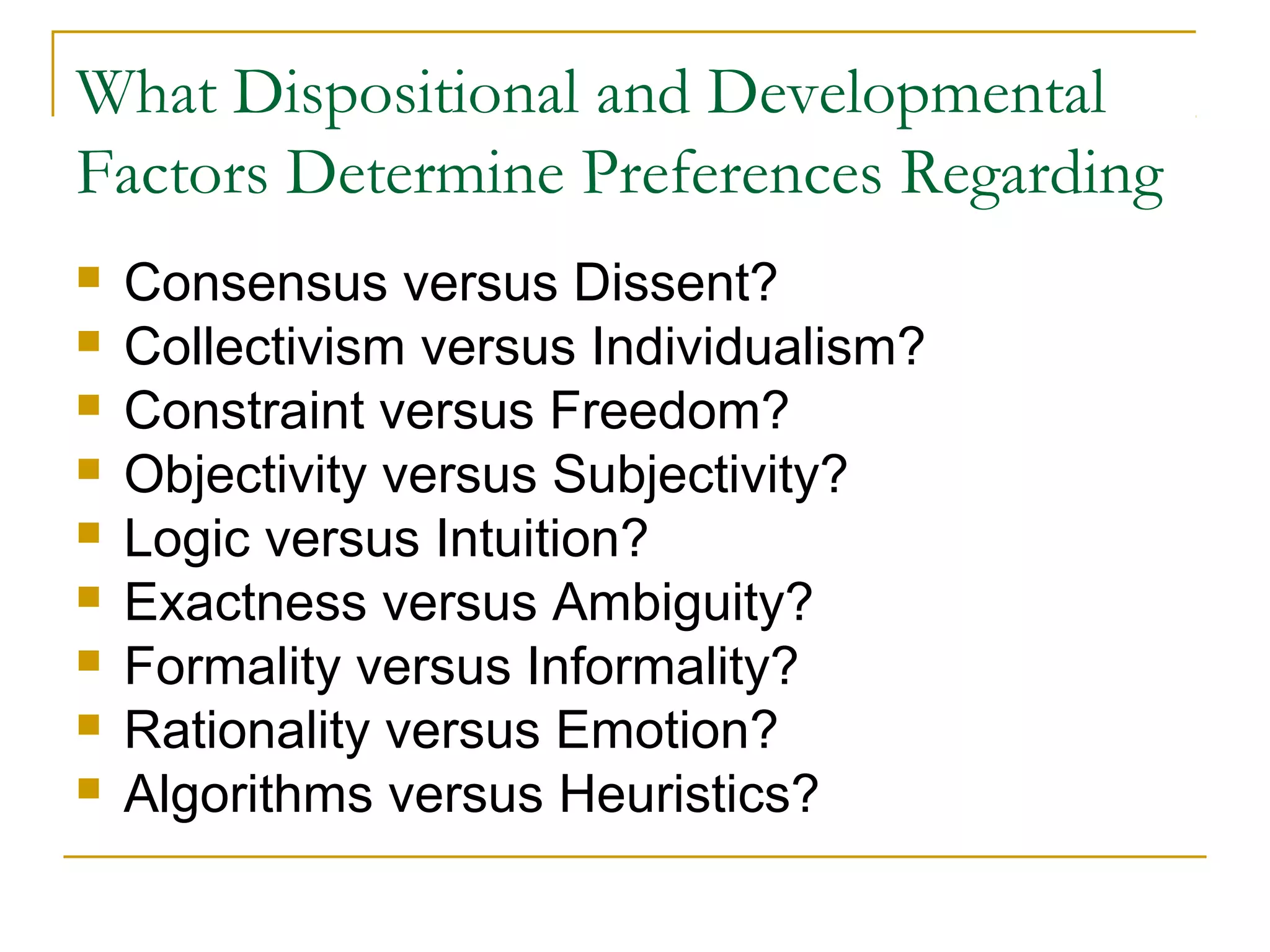 What Dispositional and Developmental
Factors Determine Preferences Regarding
   Consensus versus Dissent?
   Collectivism versus Individualism?
   Constraint versus Freedom?
   Objectivity versus Subjectivity?
   Logic versus Intuition?
   Exactness versus Ambiguity?
   Formality versus Informality?
   Rationality versus Emotion?
   Algorithms versus Heuristics?
 