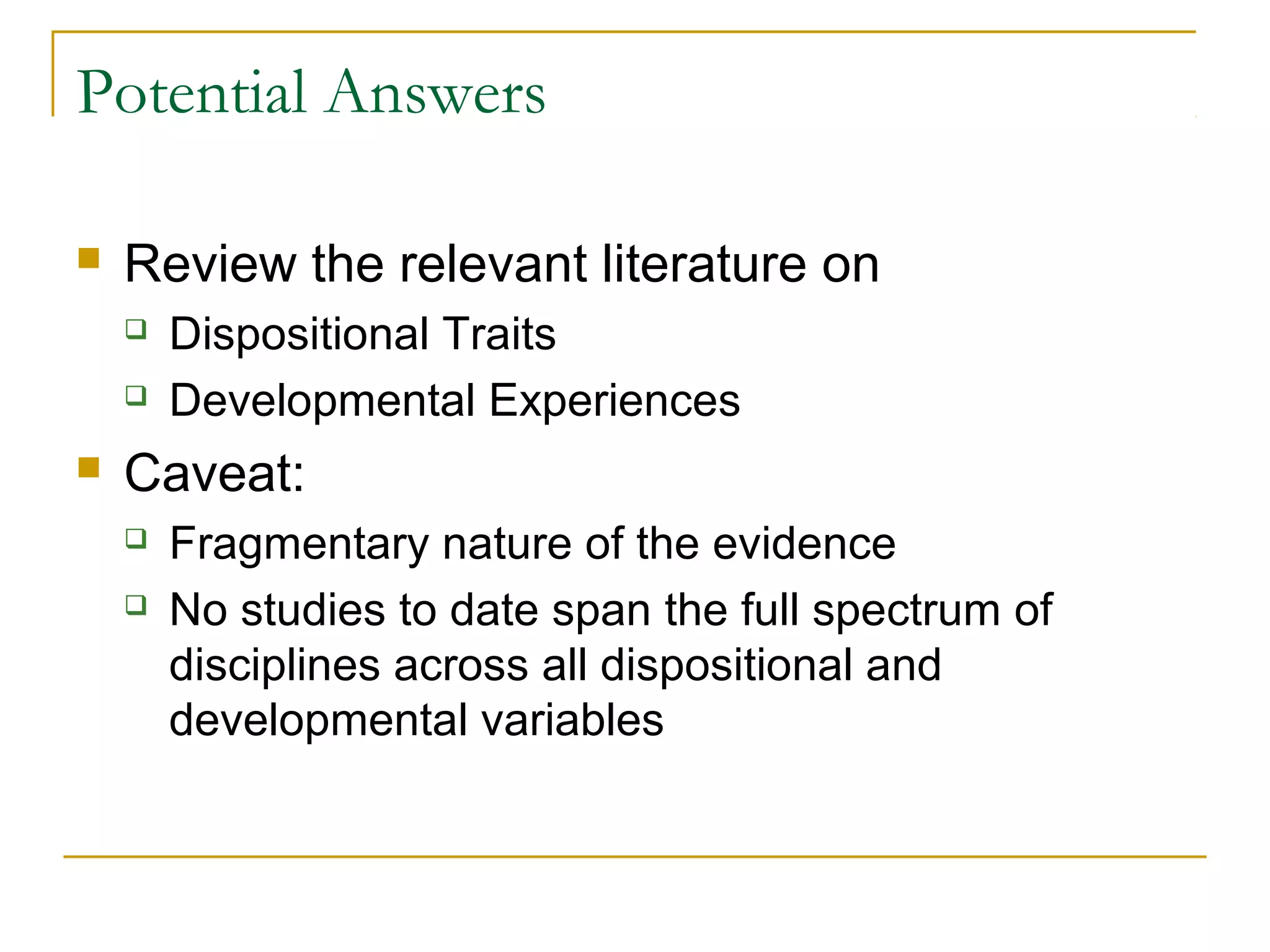 Potential Answers

   Review the relevant literature on
       Dispositional Traits
       Developmental Experiences
   Caveat:
       Fragmentary nature of the evidence
       No studies to date span the full spectrum of
        disciplines across all dispositional and
        developmental variables
 