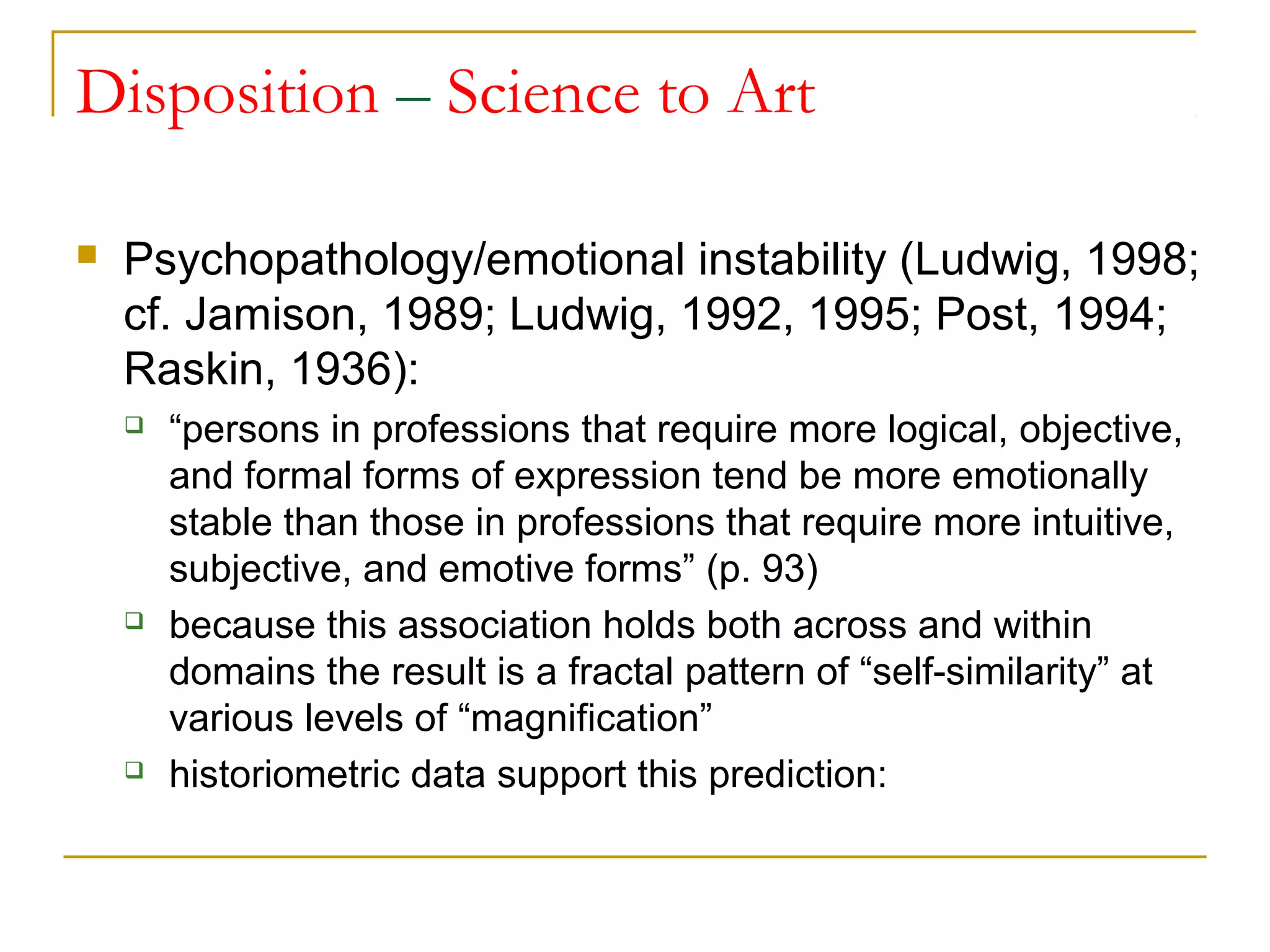 Disposition – Science to Art

   Psychopathology/emotional instability (Ludwig, 1998;
    cf. Jamison, 1989; Ludwig, 1992, 1995; Post, 1994;
    Raskin, 1936):
       “persons in professions that require more logical, objective,
        and formal forms of expression tend be more emotionally
        stable than those in professions that require more intuitive,
        subjective, and emotive forms” (p. 93)
       because this association holds both across and within
        domains the result is a fractal pattern of “self-similarity” at
        various levels of “magnification”
       historiometric data support this prediction:
 