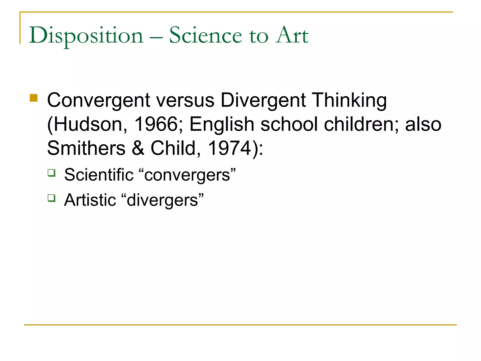 Disposition – Science to Art

   Convergent versus Divergent Thinking
    (Hudson, 1966; English school children; also
    Smithers & Child, 1974):
       Scientific “convergers”
       Artistic “divergers”
 