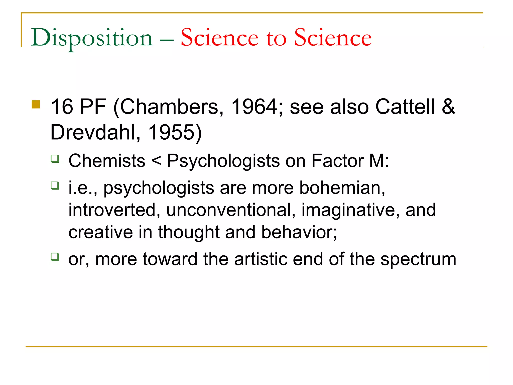 Disposition – Science to Science

   16 PF (Chambers, 1964; see also Cattell &
    Drevdahl, 1955)
       Chemists < Psychologists on Factor M:
       i.e., psychologists are more bohemian,
        introverted, unconventional, imaginative, and
        creative in thought and behavior;
       or, more toward the artistic end of the spectrum
 