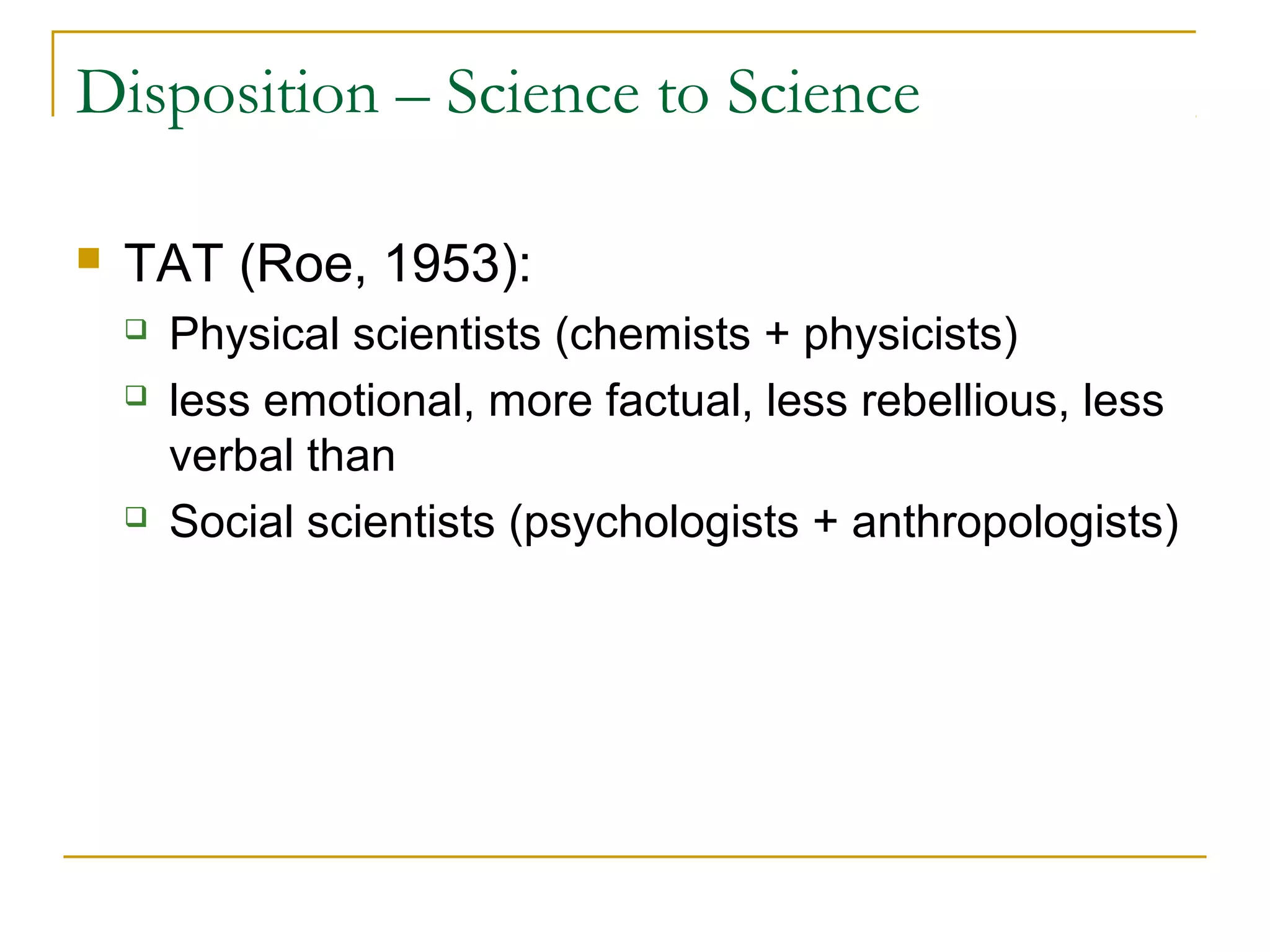 Disposition – Science to Science

   TAT (Roe, 1953):
       Physical scientists (chemists + physicists)
       less emotional, more factual, less rebellious, less
        verbal than
       Social scientists (psychologists + anthropologists)
 