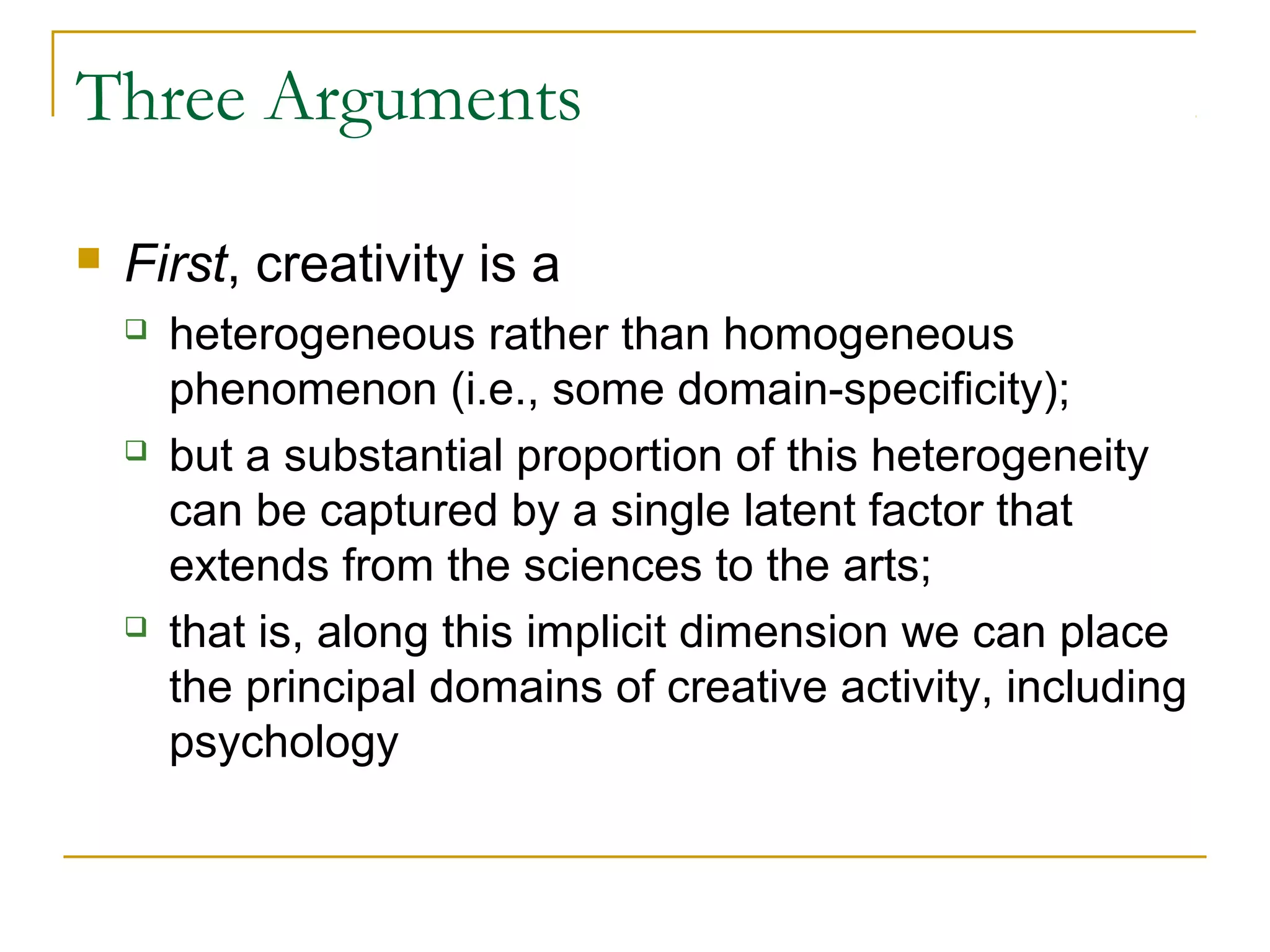 Three Arguments

   First, creativity is a
       heterogeneous rather than homogeneous
        phenomenon (i.e., some domain-specificity);
       but a substantial proportion of this heterogeneity
        can be captured by a single latent factor that
        extends from the sciences to the arts;
       that is, along this implicit dimension we can place
        the principal domains of creative activity, including
        psychology
 