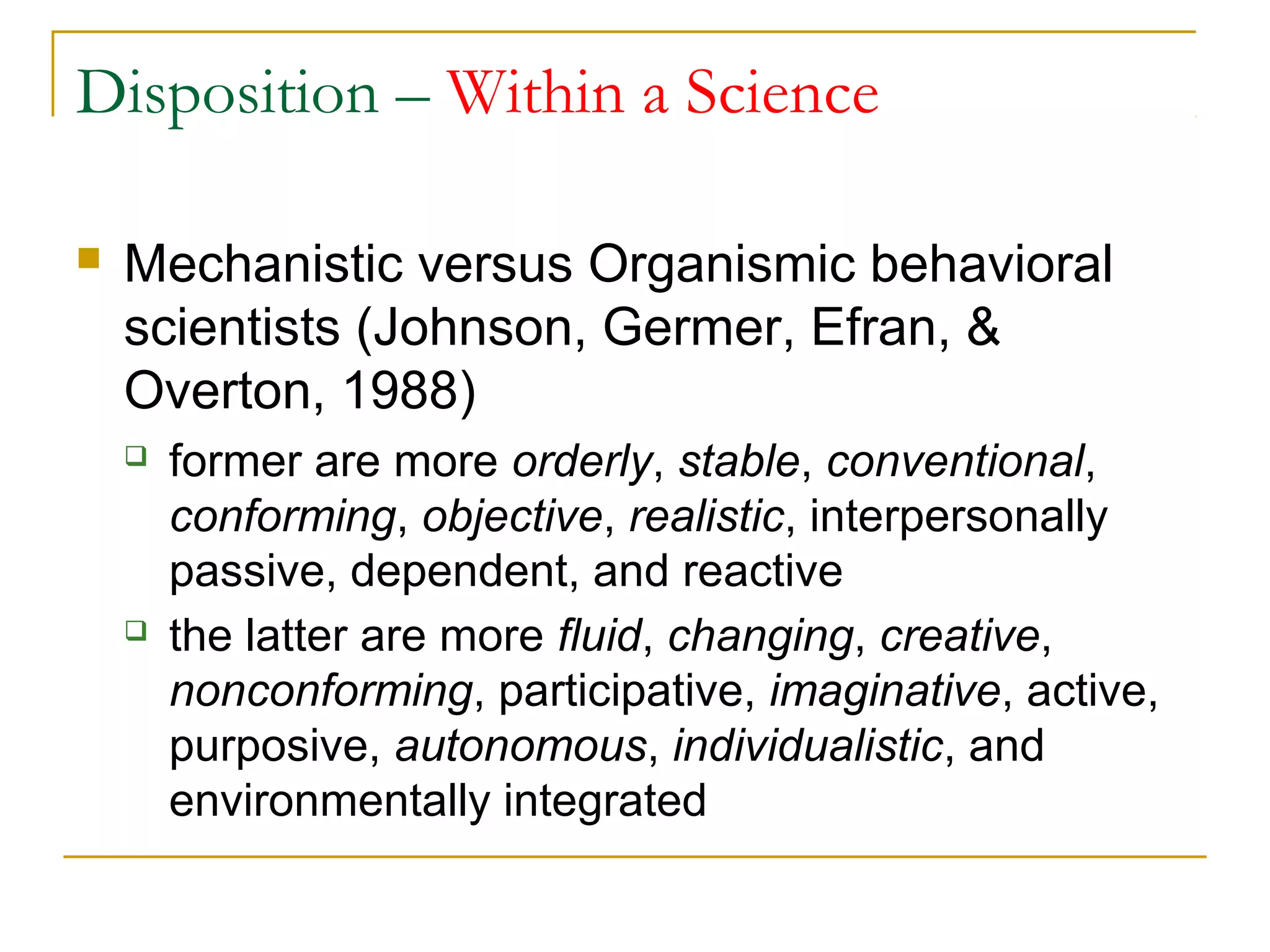 Disposition – Within a Science

   Mechanistic versus Organismic behavioral
    scientists (Johnson, Germer, Efran, &
    Overton, 1988)
       former are more orderly, stable, conventional,
        conforming, objective, realistic, interpersonally
        passive, dependent, and reactive
       the latter are more fluid, changing, creative,
        nonconforming, participative, imaginative, active,
        purposive, autonomous, individualistic, and
        environmentally integrated
 