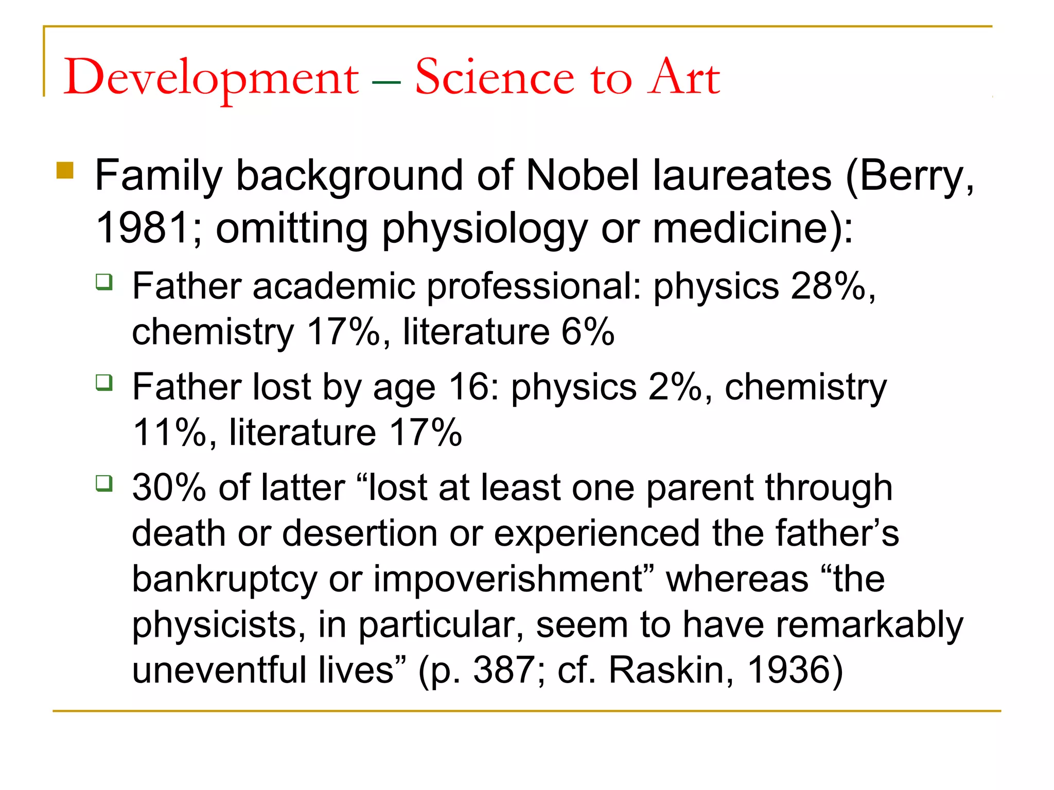 Development – Science to Art
   Family background of Nobel laureates (Berry,
    1981; omitting physiology or medicine):
       Father academic professional: physics 28%,
        chemistry 17%, literature 6%
       Father lost by age 16: physics 2%, chemistry
        11%, literature 17%
       30% of latter “lost at least one parent through
        death or desertion or experienced the father’s
        bankruptcy or impoverishment” whereas “the
        physicists, in particular, seem to have remarkably
        uneventful lives” (p. 387; cf. Raskin, 1936)
 