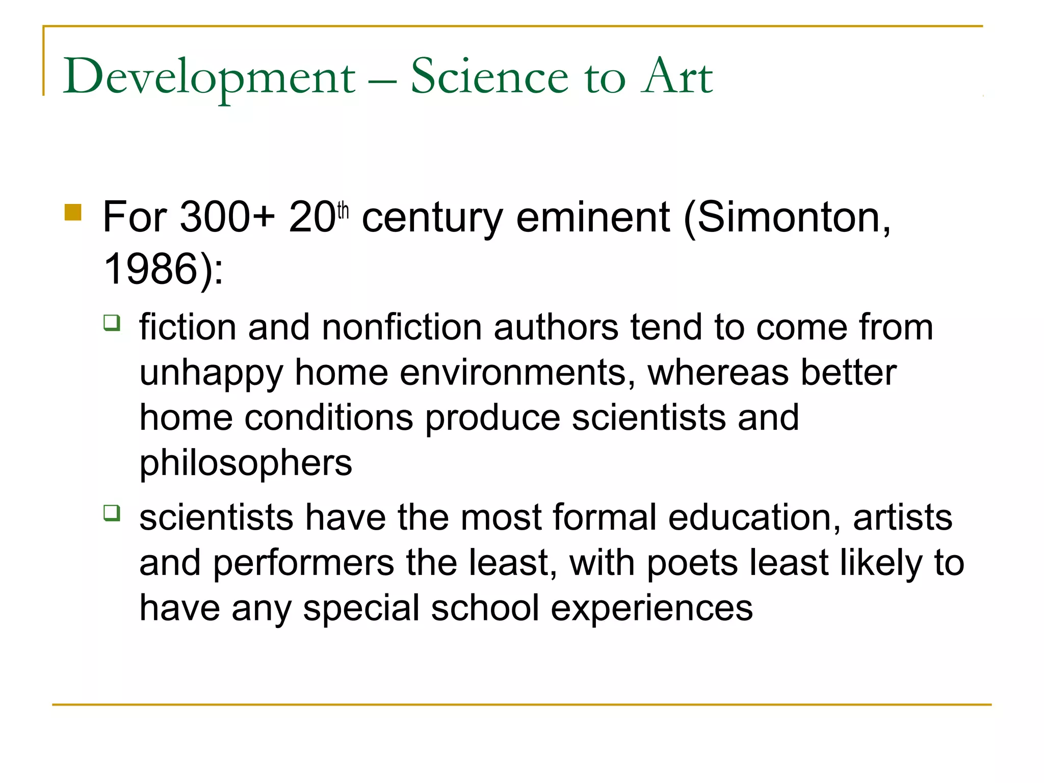 Development – Science to Art

   For 300+ 20th century eminent (Simonton,
    1986):
       fiction and nonfiction authors tend to come from
        unhappy home environments, whereas better
        home conditions produce scientists and
        philosophers
       scientists have the most formal education, artists
        and performers the least, with poets least likely to
        have any special school experiences
 