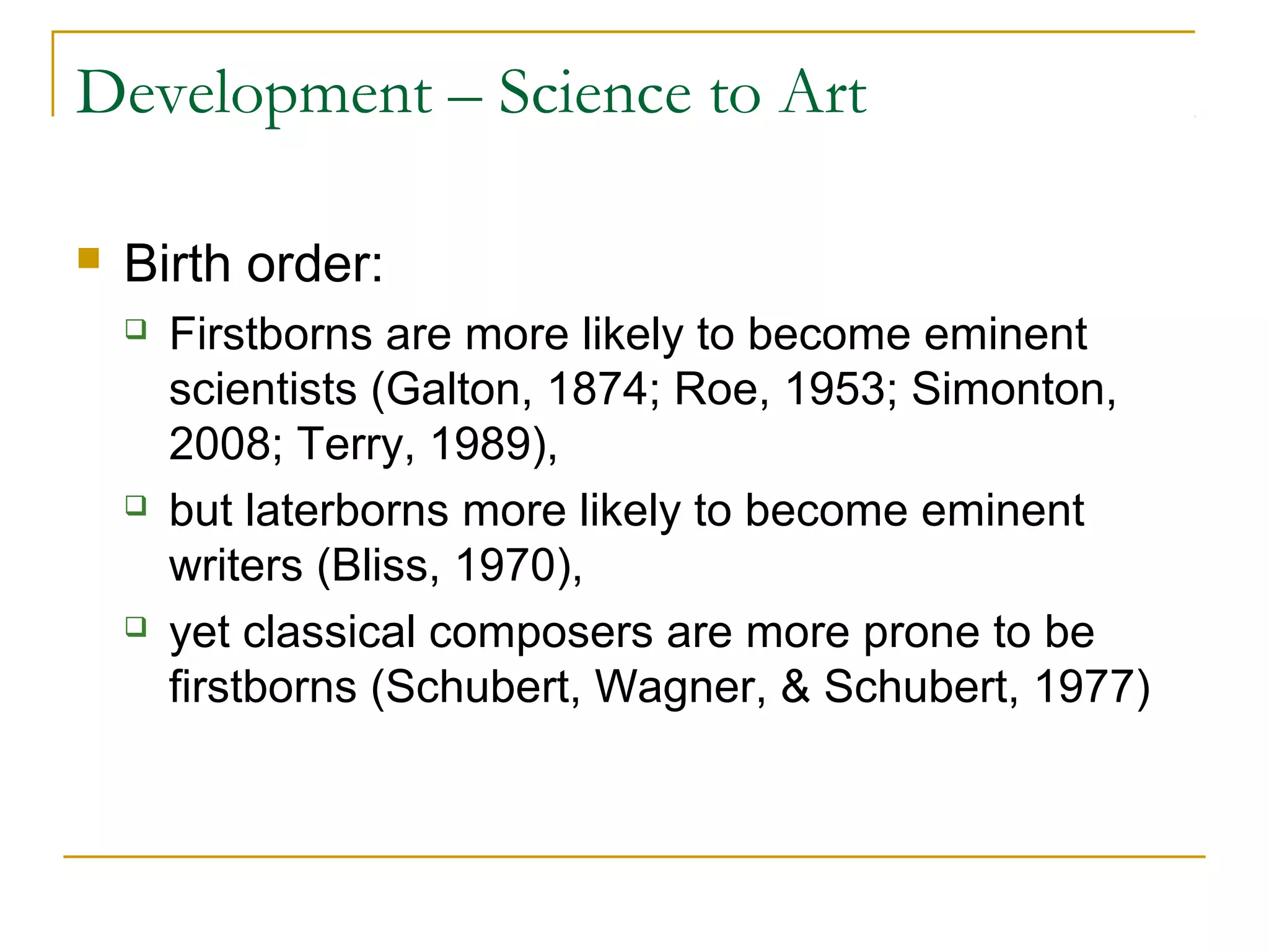 Development – Science to Art

   Birth order:
       Firstborns are more likely to become eminent
        scientists (Galton, 1874; Roe, 1953; Simonton,
        2008; Terry, 1989),
       but laterborns more likely to become eminent
        writers (Bliss, 1970),
       yet classical composers are more prone to be
        firstborns (Schubert, Wagner, & Schubert, 1977)
 
