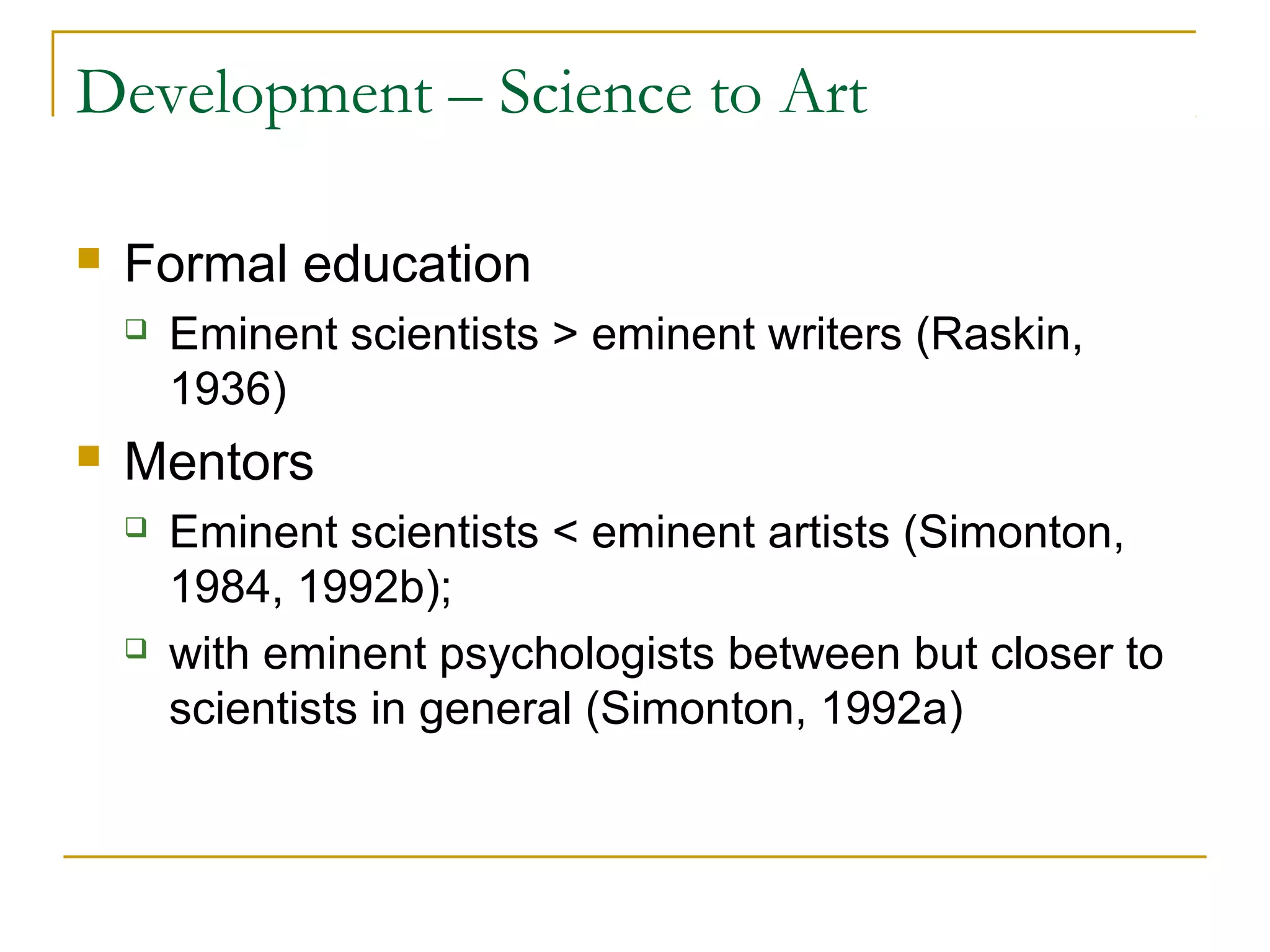 Development – Science to Art

   Formal education
       Eminent scientists > eminent writers (Raskin,
        1936)
   Mentors
       Eminent scientists < eminent artists (Simonton,
        1984, 1992b);
       with eminent psychologists between but closer to
        scientists in general (Simonton, 1992a)
 