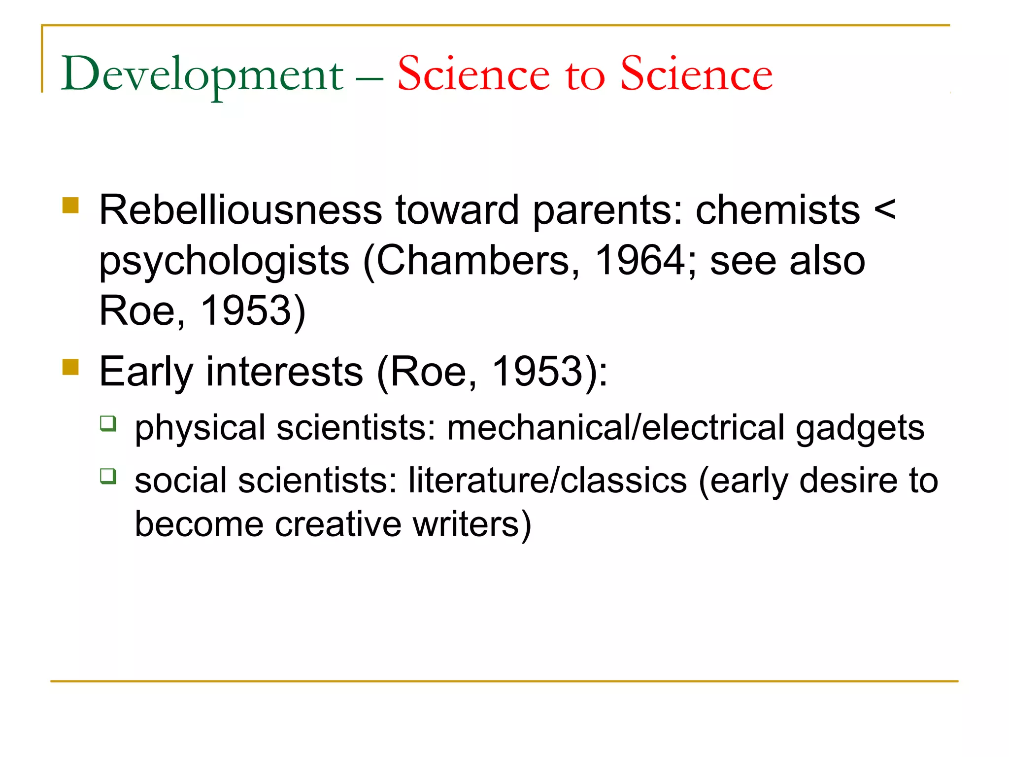 Development – Science to Science

   Rebelliousness toward parents: chemists <
    psychologists (Chambers, 1964; see also
    Roe, 1953)
   Early interests (Roe, 1953):
       physical scientists: mechanical/electrical gadgets
       social scientists: literature/classics (early desire to
        become creative writers)
 