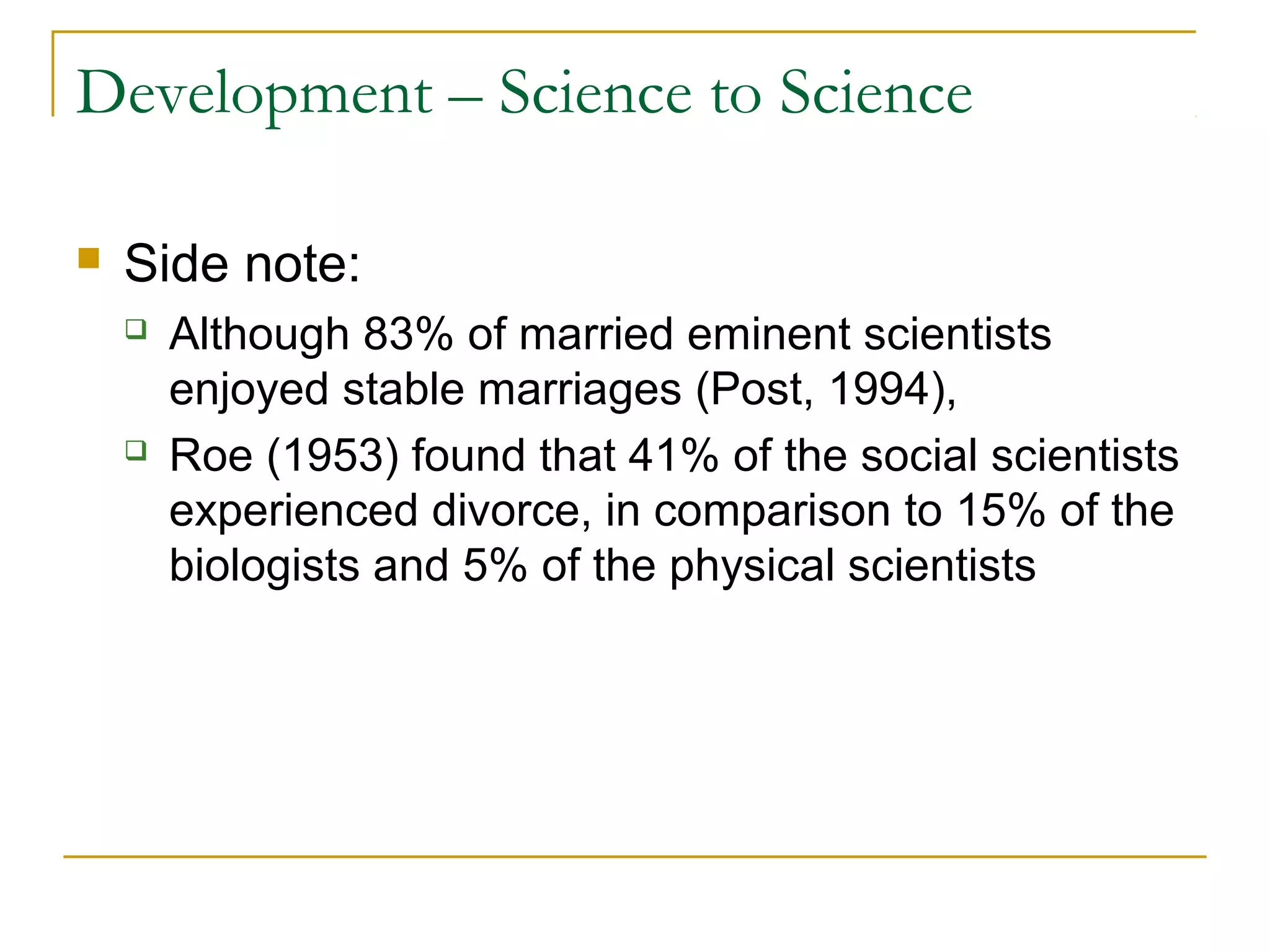 Development – Science to Science

   Side note:
       Although 83% of married eminent scientists
        enjoyed stable marriages (Post, 1994),
       Roe (1953) found that 41% of the social scientists
        experienced divorce, in comparison to 15% of the
        biologists and 5% of the physical scientists
 