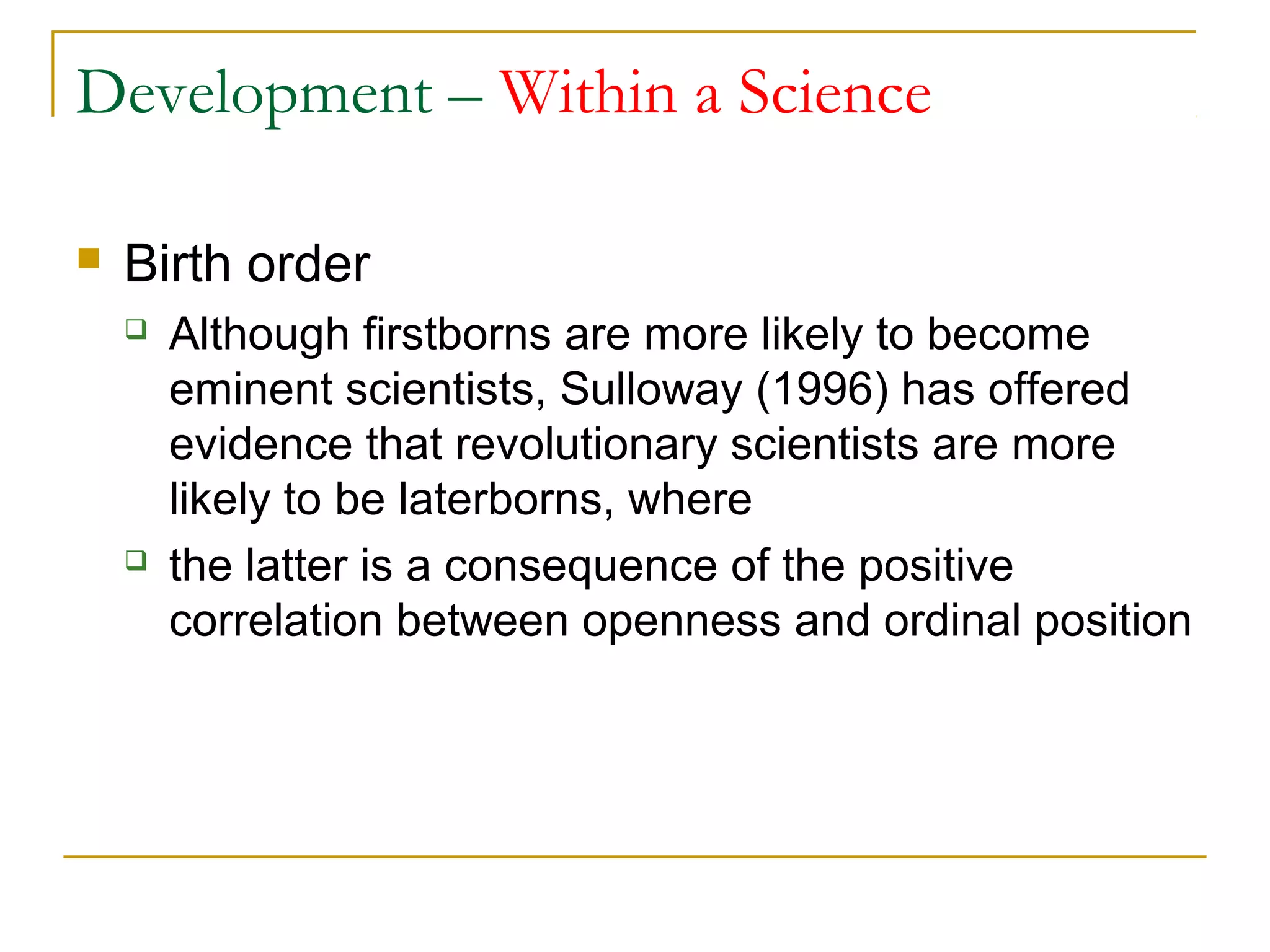 Development – Within a Science

   Birth order
       Although firstborns are more likely to become
        eminent scientists, Sulloway (1996) has offered
        evidence that revolutionary scientists are more
        likely to be laterborns, where
       the latter is a consequence of the positive
        correlation between openness and ordinal position
 