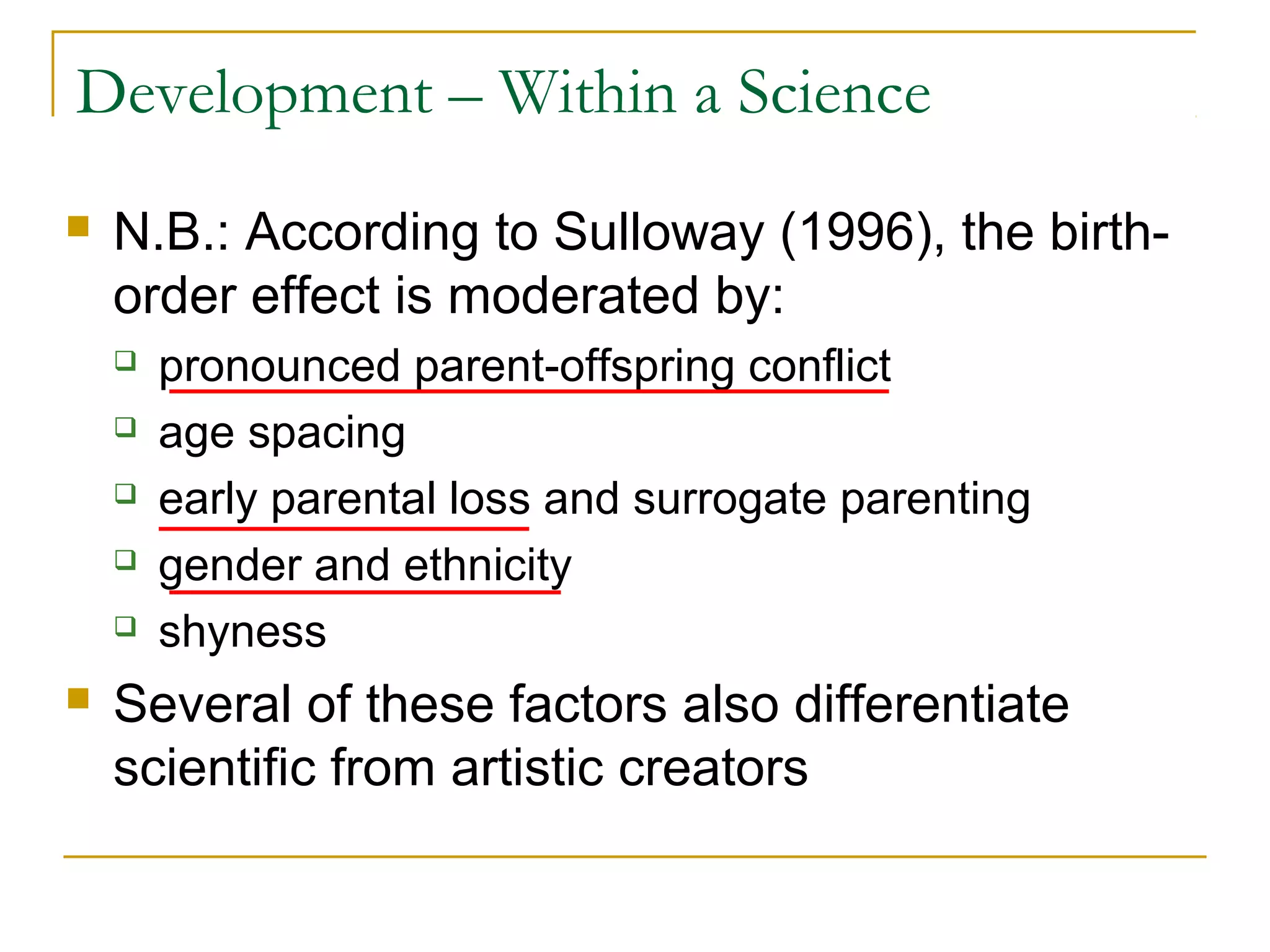 Development – Within a Science
   N.B.: According to Sulloway (1996), the birth-
    order effect is moderated by:
       pronounced parent-offspring conflict
       age spacing
       early parental loss and surrogate parenting
       gender and ethnicity
       shyness
   Several of these factors also differentiate
    scientific from artistic creators
 