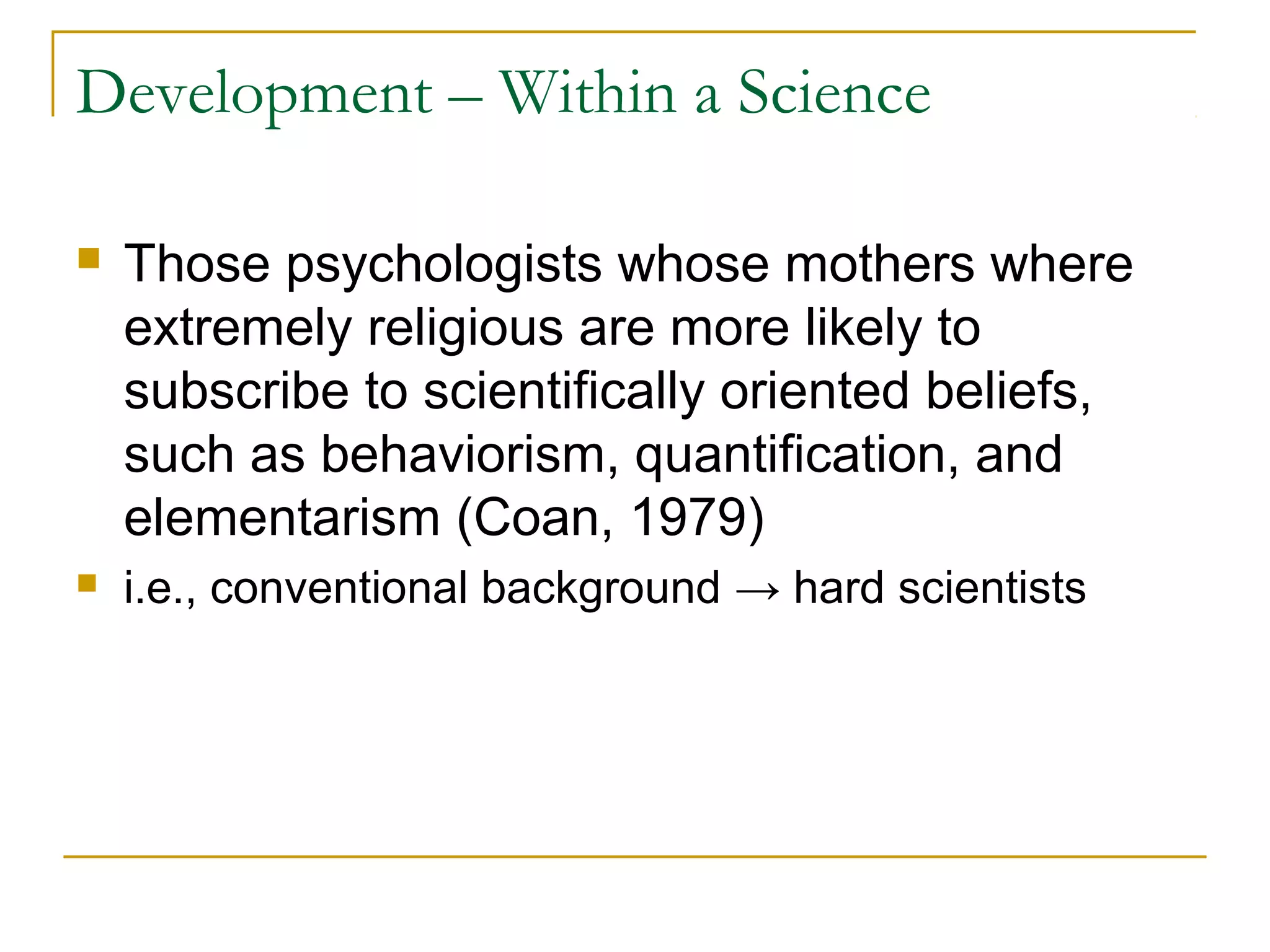 Development – Within a Science

   Those psychologists whose mothers where
    extremely religious are more likely to
    subscribe to scientifically oriented beliefs,
    such as behaviorism, quantification, and
    elementarism (Coan, 1979)
   i.e., conventional background → hard scientists
 