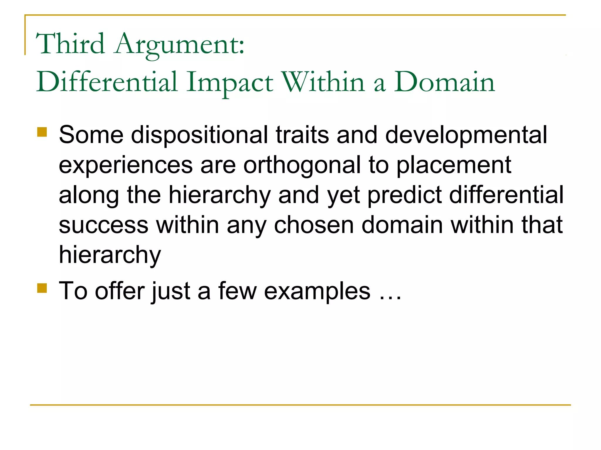 Third Argument:
Differential Impact Within a Domain
   Some dispositional traits and developmental
    experiences are orthogonal to placement
    along the hierarchy and yet predict differential
    success within any chosen domain within that
    hierarchy
   To offer just a few examples …
 
