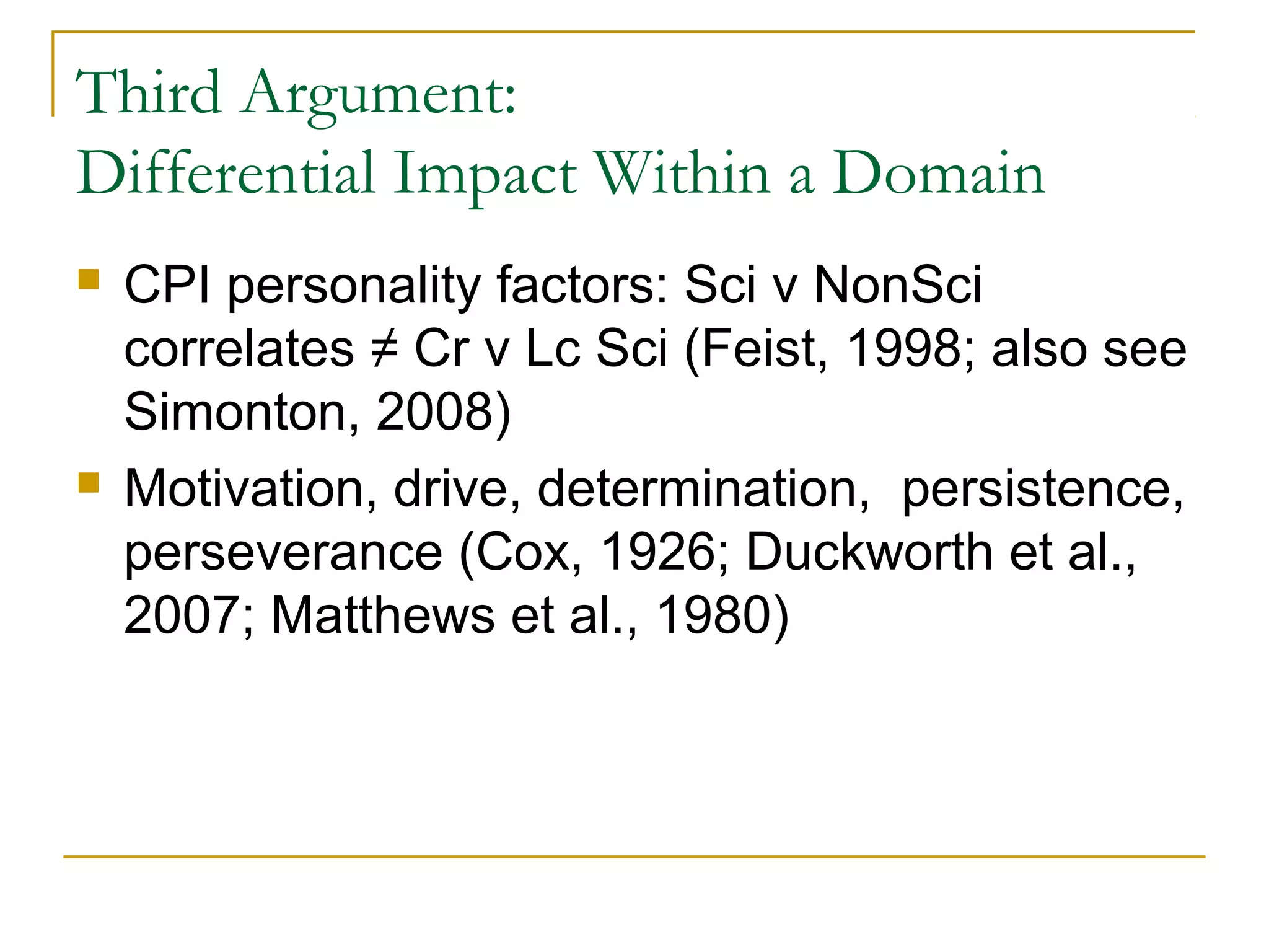 Third Argument:
Differential Impact Within a Domain
   CPI personality factors: Sci v NonSci
    correlates ≠ Cr v Lc Sci (Feist, 1998; also see
    Simonton, 2008)
   Motivation, drive, determination, persistence,
    perseverance (Cox, 1926; Duckworth et al.,
    2007; Matthews et al., 1980)
 