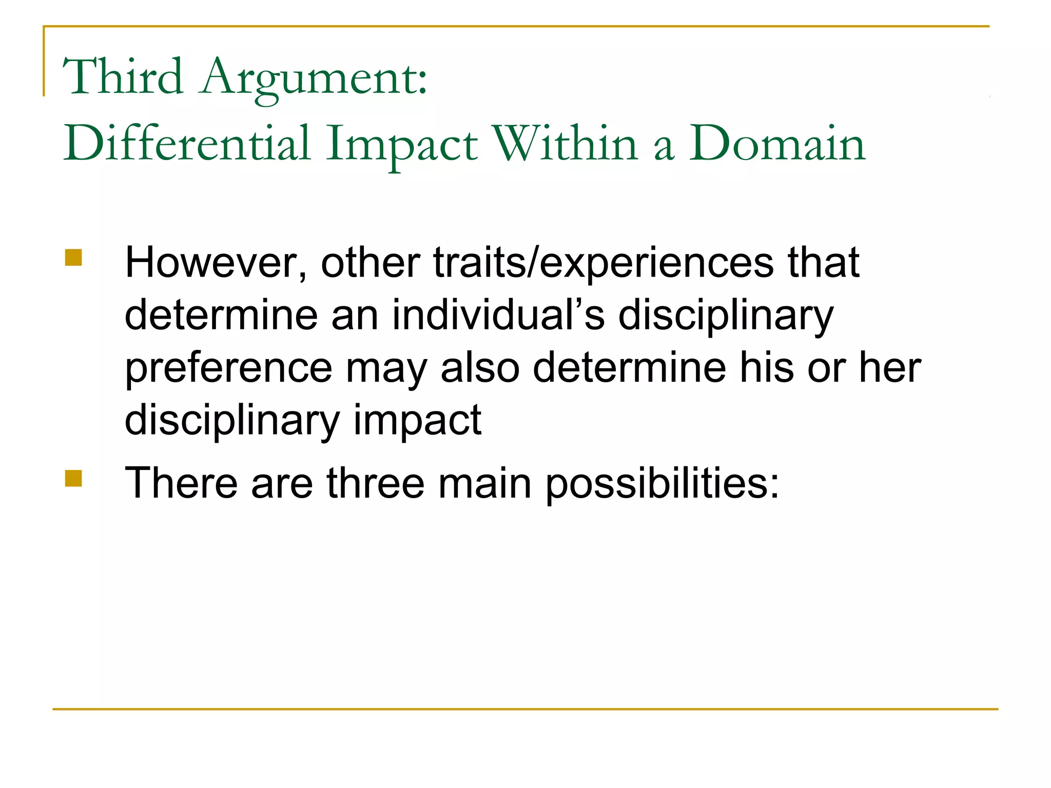Third Argument:
Differential Impact Within a Domain
   However, other traits/experiences that
    determine an individual’s disciplinary
    preference may also determine his or her
    disciplinary impact
   There are three main possibilities:
 