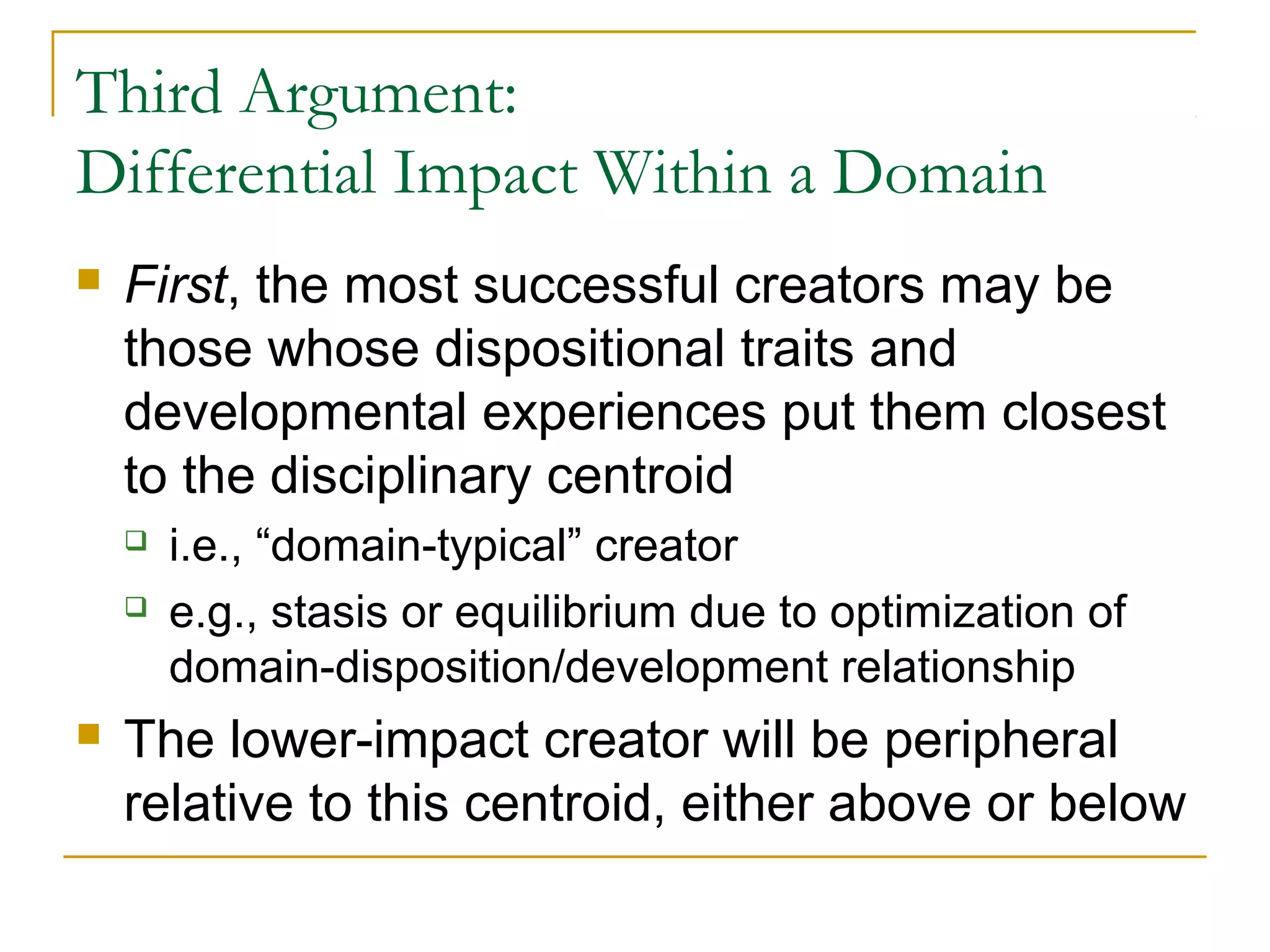 Third Argument:
Differential Impact Within a Domain
   First, the most successful creators may be
    those whose dispositional traits and
    developmental experiences put them closest
    to the disciplinary centroid
       i.e., “domain-typical” creator
       e.g., stasis or equilibrium due to optimization of
        domain-disposition/development relationship
   The lower-impact creator will be peripheral
    relative to this centroid, either above or below
 