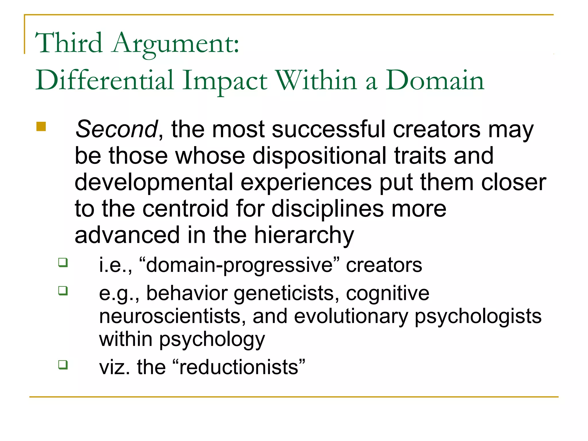 Third Argument:
Differential Impact Within a Domain
       Second, the most successful creators may
        be those whose dispositional traits and
        developmental experiences put them closer
        to the centroid for disciplines more
        advanced in the hierarchy
         i.e., “domain-progressive” creators
         e.g., behavior geneticists, cognitive
          neuroscientists, and evolutionary psychologists
          within psychology
         viz. the “reductionists”
 
