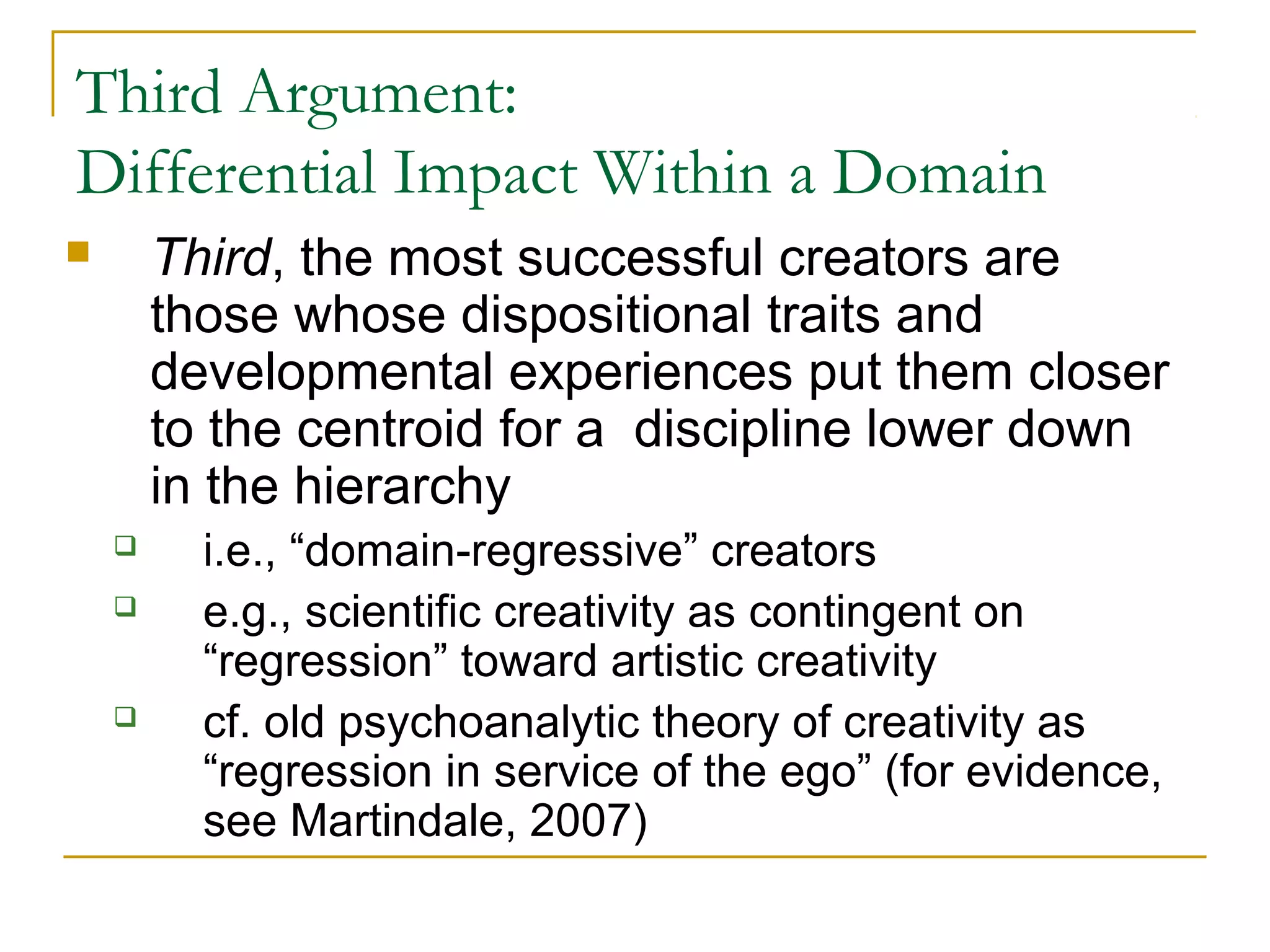 Third Argument:
Differential Impact Within a Domain
       Third, the most successful creators are
        those whose dispositional traits and
        developmental experiences put them closer
        to the centroid for a discipline lower down
        in the hierarchy
         i.e., “domain-regressive” creators
         e.g., scientific creativity as contingent on
          “regression” toward artistic creativity
         cf. old psychoanalytic theory of creativity as
          “regression in service of the ego” (for evidence,
          see Martindale, 2007)
 