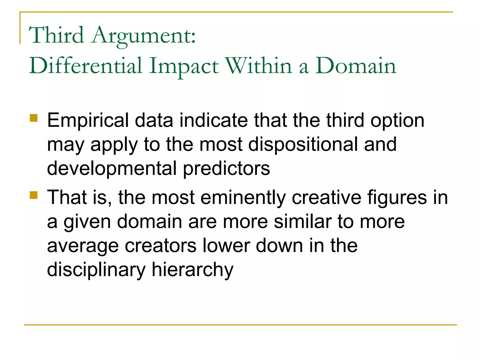 Third Argument:
Differential Impact Within a Domain
   Empirical data indicate that the third option
    may apply to the most dispositional and
    developmental predictors
   That is, the most eminently creative figures in
    a given domain are more similar to more
    average creators lower down in the
    disciplinary hierarchy
 