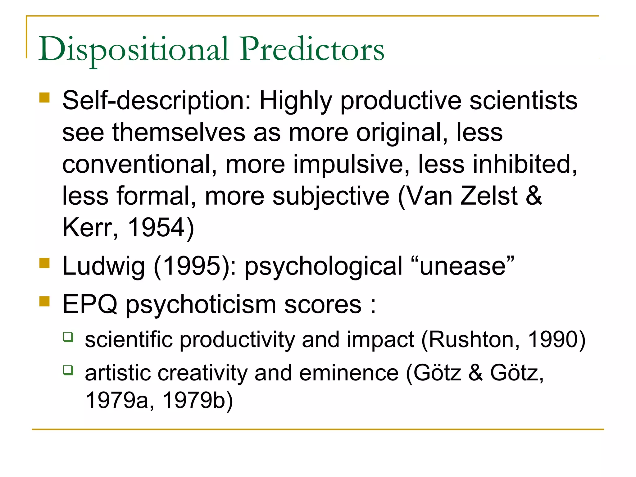 Dispositional Predictors
   Self-description: Highly productive scientists
    see themselves as more original, less
    conventional, more impulsive, less inhibited,
    less formal, more subjective (Van Zelst &
    Kerr, 1954)
   Ludwig (1995): psychological “unease”
   EPQ psychoticism scores :
       scientific productivity and impact (Rushton, 1990)
       artistic creativity and eminence (Götz & Götz,
        1979a, 1979b)
 