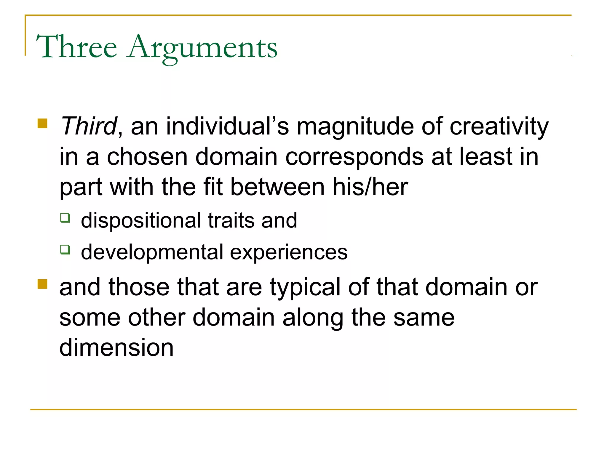 Three Arguments

   Third, an individual’s magnitude of creativity
    in a chosen domain corresponds at least in
    part with the fit between his/her
       dispositional traits and
       developmental experiences
   and those that are typical of that domain or
    some other domain along the same
    dimension
 