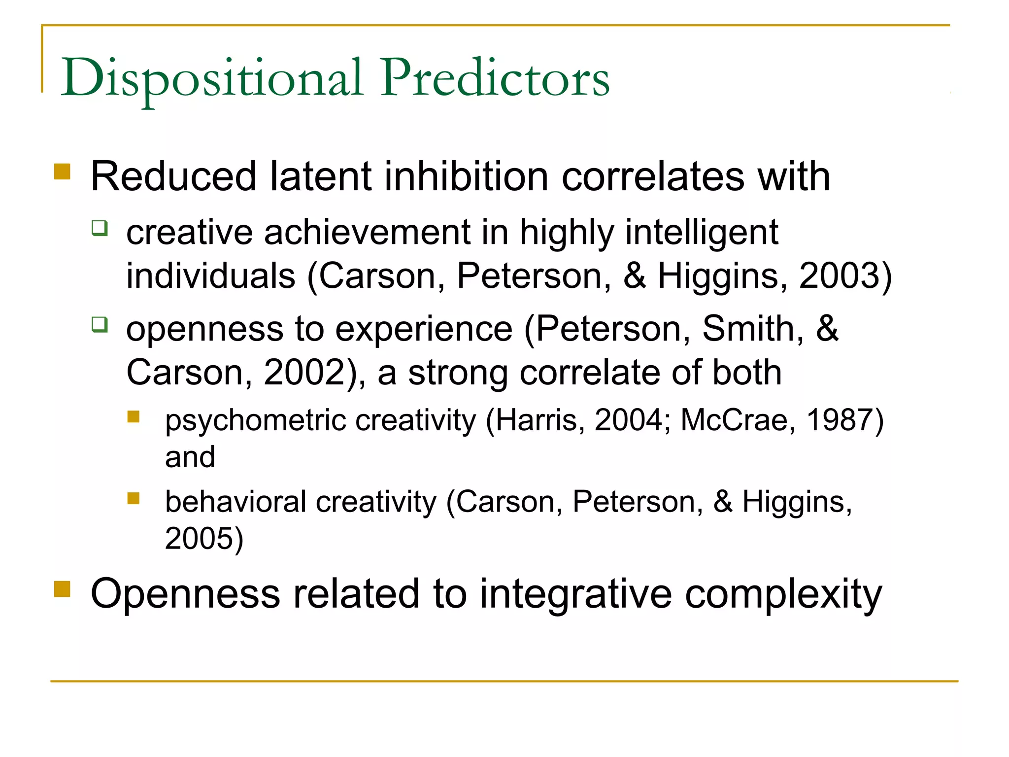 Dispositional Predictors
   Reduced latent inhibition correlates with
       creative achievement in highly intelligent
        individuals (Carson, Peterson, & Higgins, 2003)
       openness to experience (Peterson, Smith, &
        Carson, 2002), a strong correlate of both
           psychometric creativity (Harris, 2004; McCrae, 1987)
            and
           behavioral creativity (Carson, Peterson, & Higgins,
            2005)
   Openness related to integrative complexity
 