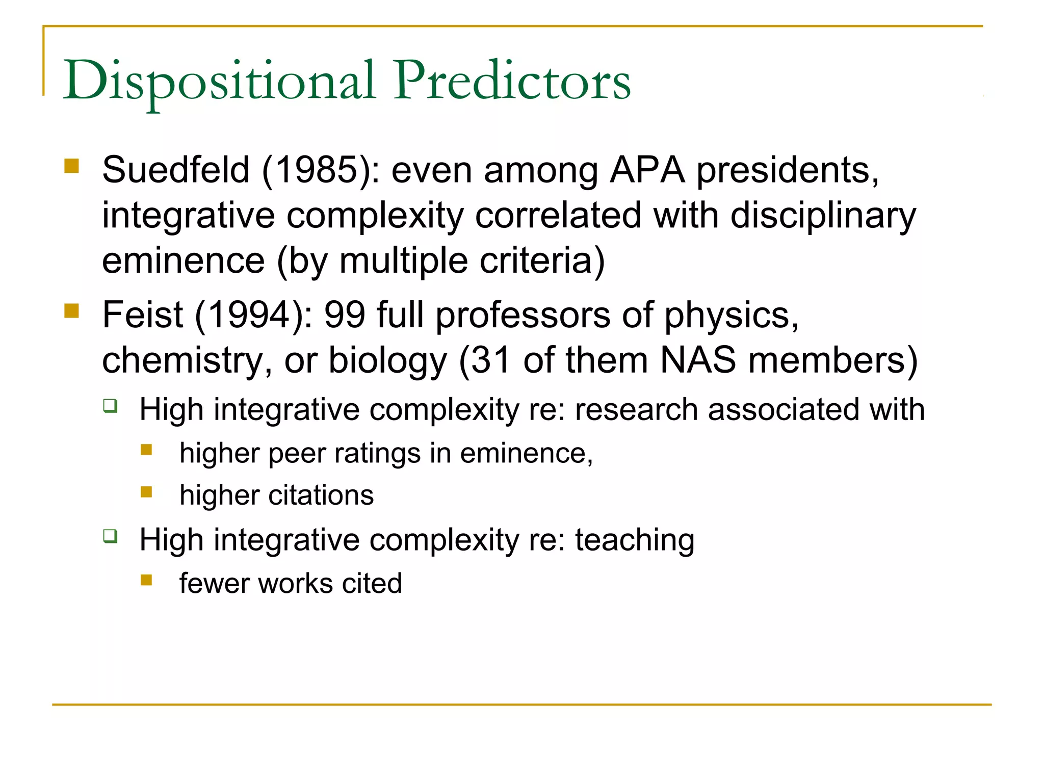 Dispositional Predictors
   Suedfeld (1985): even among APA presidents,
    integrative complexity correlated with disciplinary
    eminence (by multiple criteria)
   Feist (1994): 99 full professors of physics,
    chemistry, or biology (31 of them NAS members)
       High integrative complexity re: research associated with
           higher peer ratings in eminence,
           higher citations
       High integrative complexity re: teaching
           fewer works cited
 