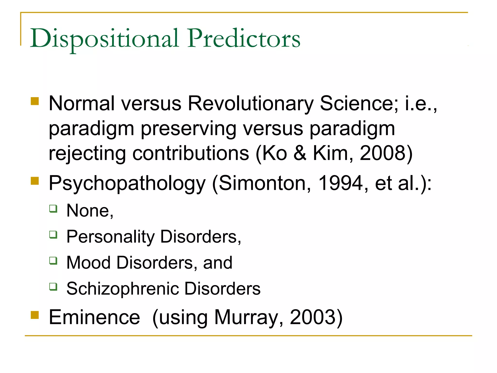 Dispositional Predictors

   Normal versus Revolutionary Science; i.e.,
    paradigm preserving versus paradigm
    rejecting contributions (Ko & Kim, 2008)
   Psychopathology (Simonton, 1994, et al.):
       None,
       Personality Disorders,
       Mood Disorders, and
       Schizophrenic Disorders
   Eminence (using Murray, 2003)
 