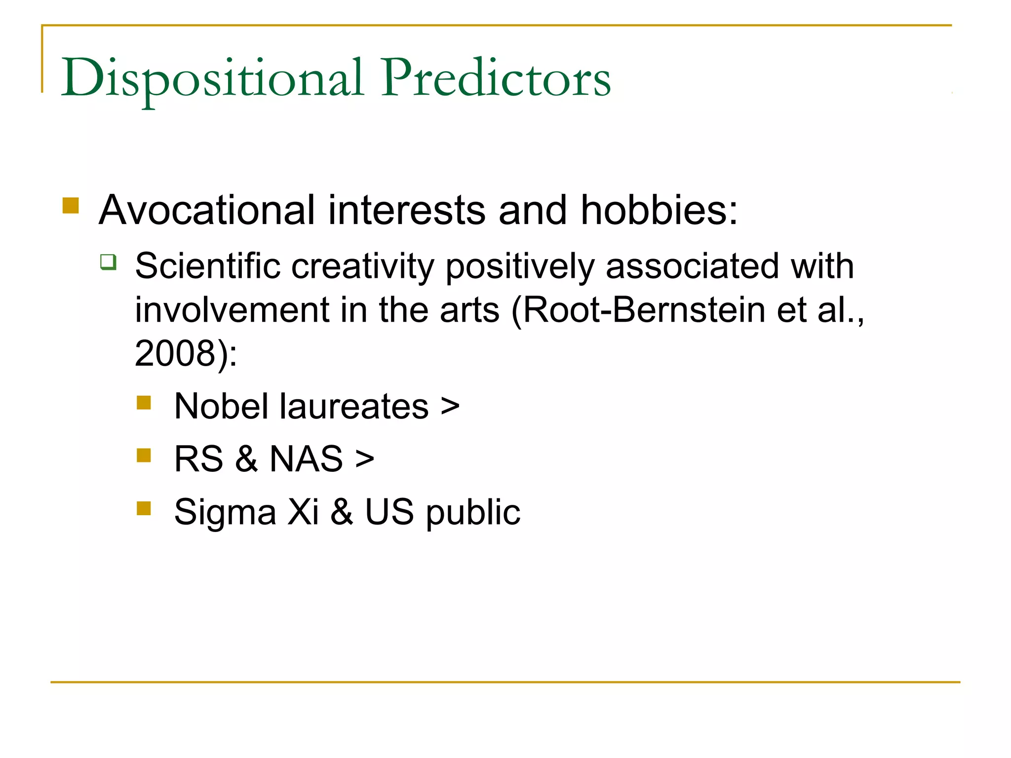 Dispositional Predictors

   Avocational interests and hobbies:
       Scientific creativity positively associated with
        involvement in the arts (Root-Bernstein et al.,
        2008):
         Nobel laureates >

         RS & NAS >

         Sigma Xi & US public
 