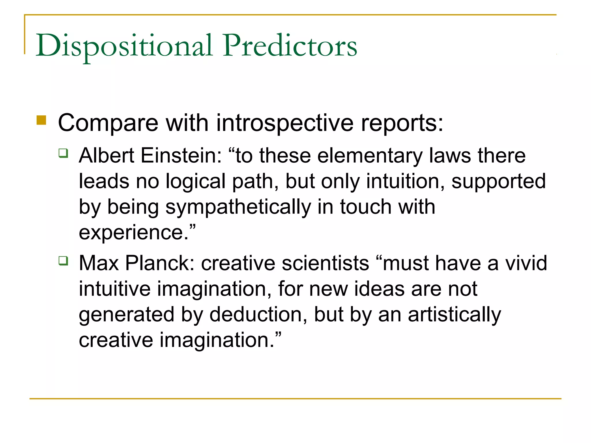 Dispositional Predictors

   Compare with introspective reports:
       Albert Einstein: “to these elementary laws there
        leads no logical path, but only intuition, supported
        by being sympathetically in touch with
        experience.”
       Max Planck: creative scientists “must have a vivid
        intuitive imagination, for new ideas are not
        generated by deduction, but by an artistically
        creative imagination.”
 