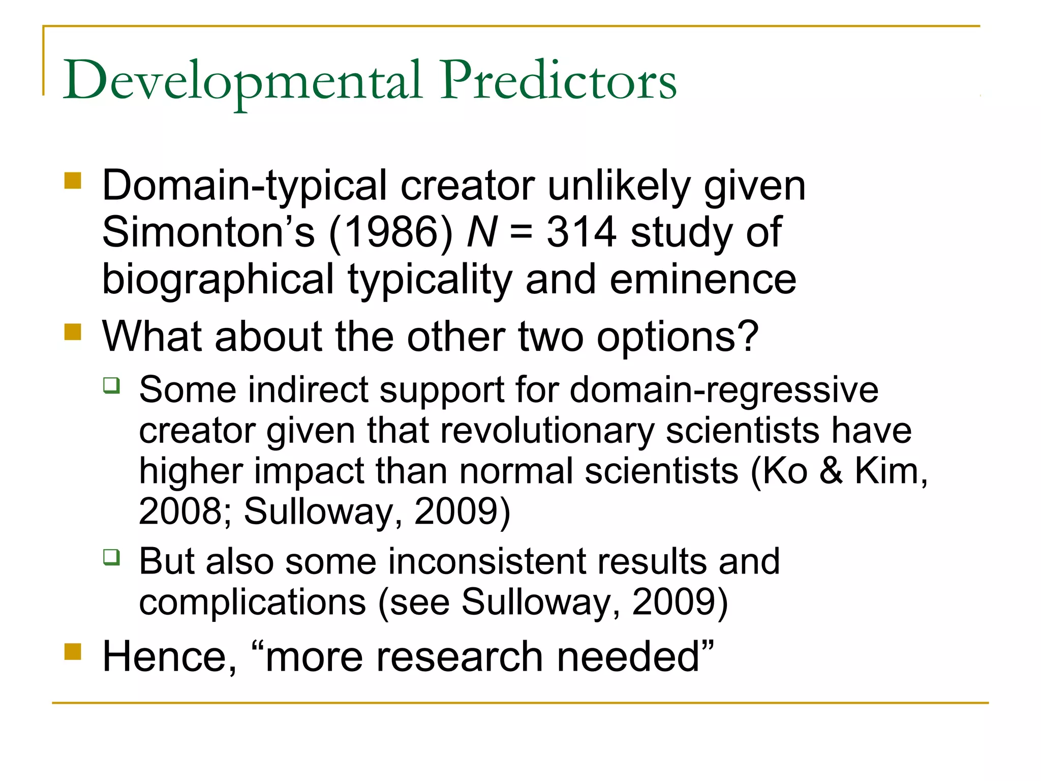 Developmental Predictors
   Domain-typical creator unlikely given
    Simonton’s (1986) N = 314 study of
    biographical typicality and eminence
   What about the other two options?
       Some indirect support for domain-regressive
        creator given that revolutionary scientists have
        higher impact than normal scientists (Ko & Kim,
        2008; Sulloway, 2009)
       But also some inconsistent results and
        complications (see Sulloway, 2009)
   Hence, “more research needed”
 