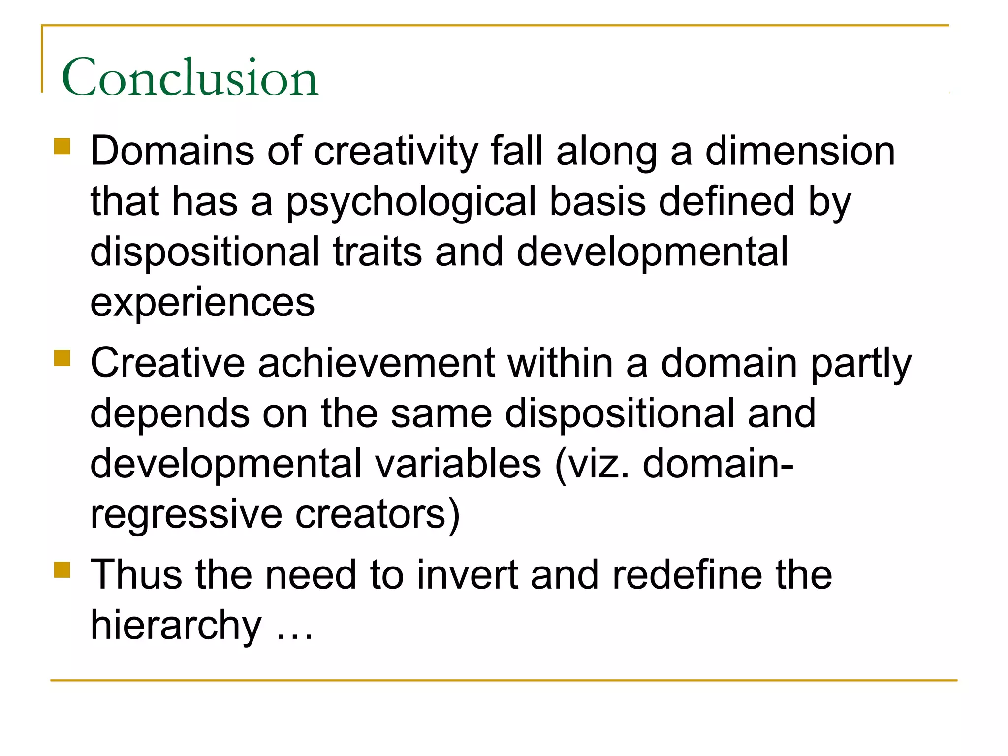 Conclusion
   Domains of creativity fall along a dimension
    that has a psychological basis defined by
    dispositional traits and developmental
    experiences
   Creative achievement within a domain partly
    depends on the same dispositional and
    developmental variables (viz. domain-
    regressive creators)
   Thus the need to invert and redefine the
    hierarchy …
 