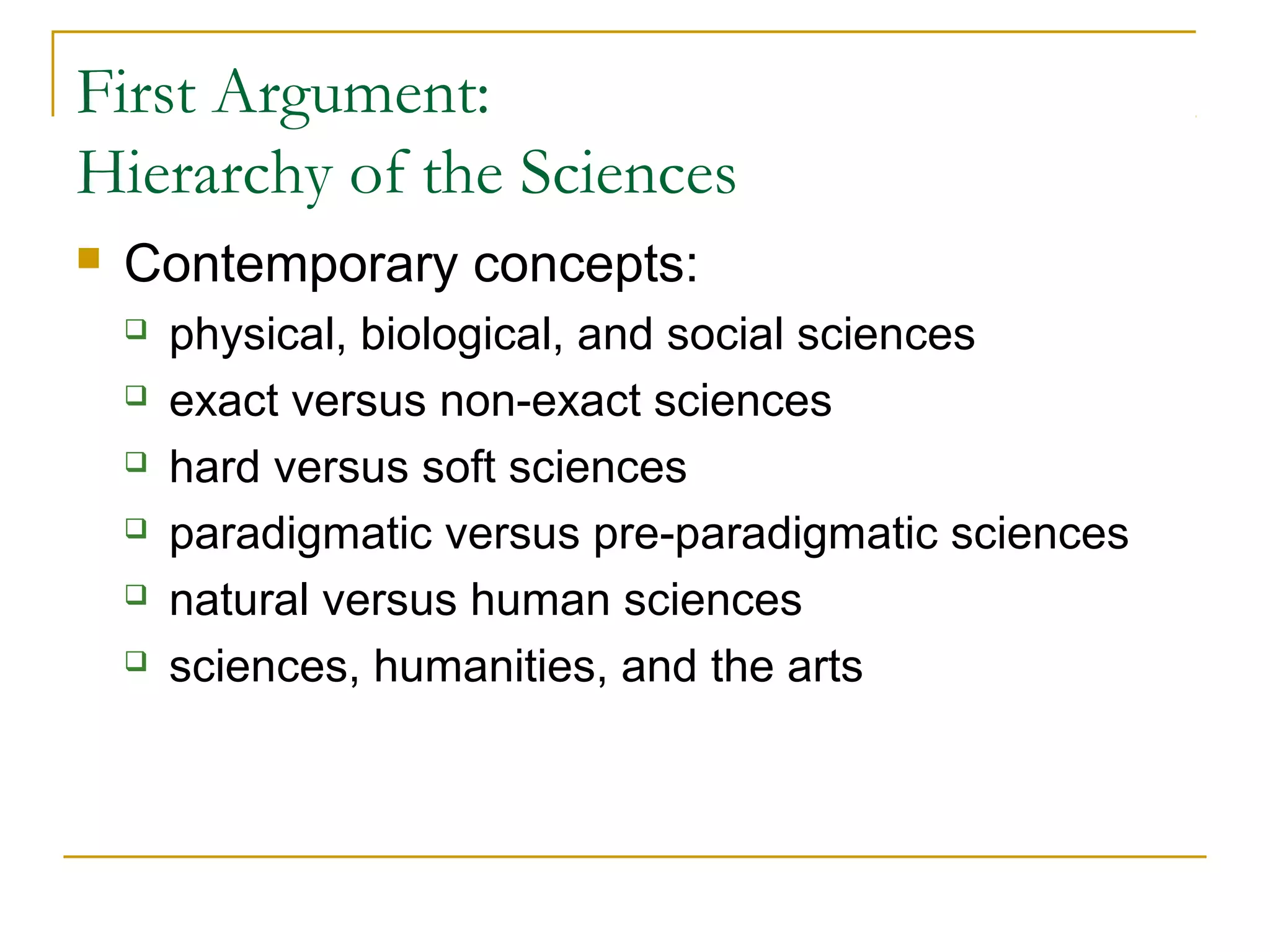 First Argument:
Hierarchy of the Sciences
   Contemporary concepts:
       physical, biological, and social sciences
       exact versus non-exact sciences
       hard versus soft sciences
       paradigmatic versus pre-paradigmatic sciences
       natural versus human sciences
       sciences, humanities, and the arts
 