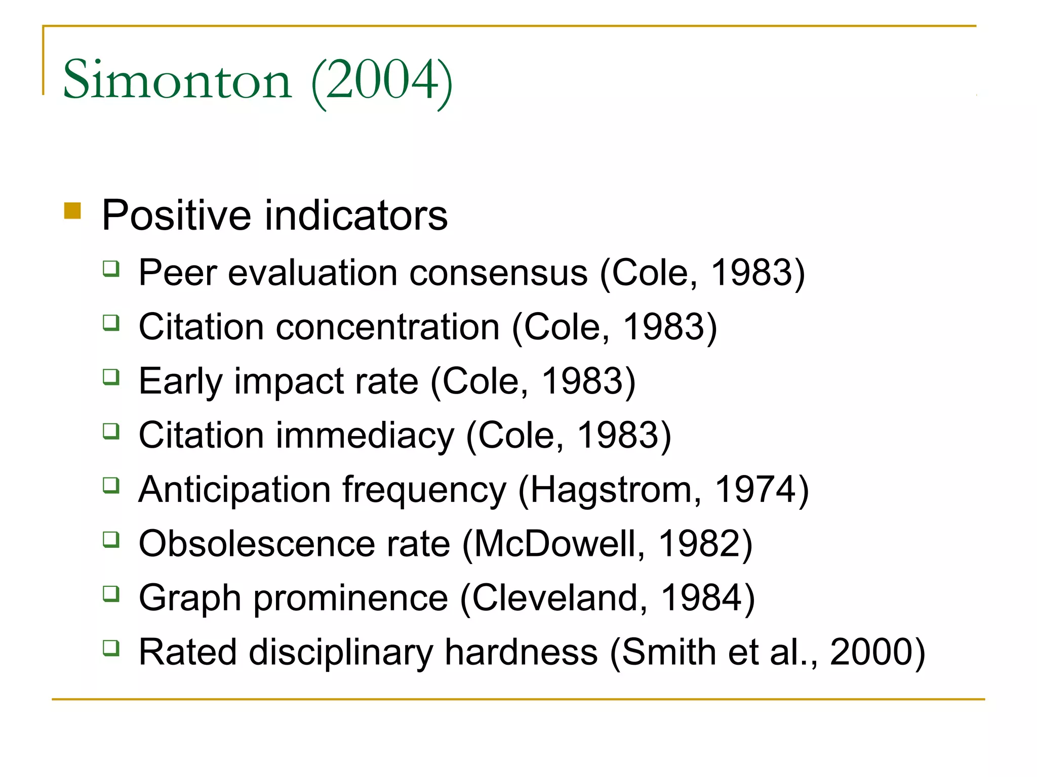 Simonton (2004)

   Positive indicators
       Peer evaluation consensus (Cole, 1983)
       Citation concentration (Cole, 1983)
       Early impact rate (Cole, 1983)
       Citation immediacy (Cole, 1983)
       Anticipation frequency (Hagstrom, 1974)
       Obsolescence rate (McDowell, 1982)
       Graph prominence (Cleveland, 1984)
       Rated disciplinary hardness (Smith et al., 2000)
 