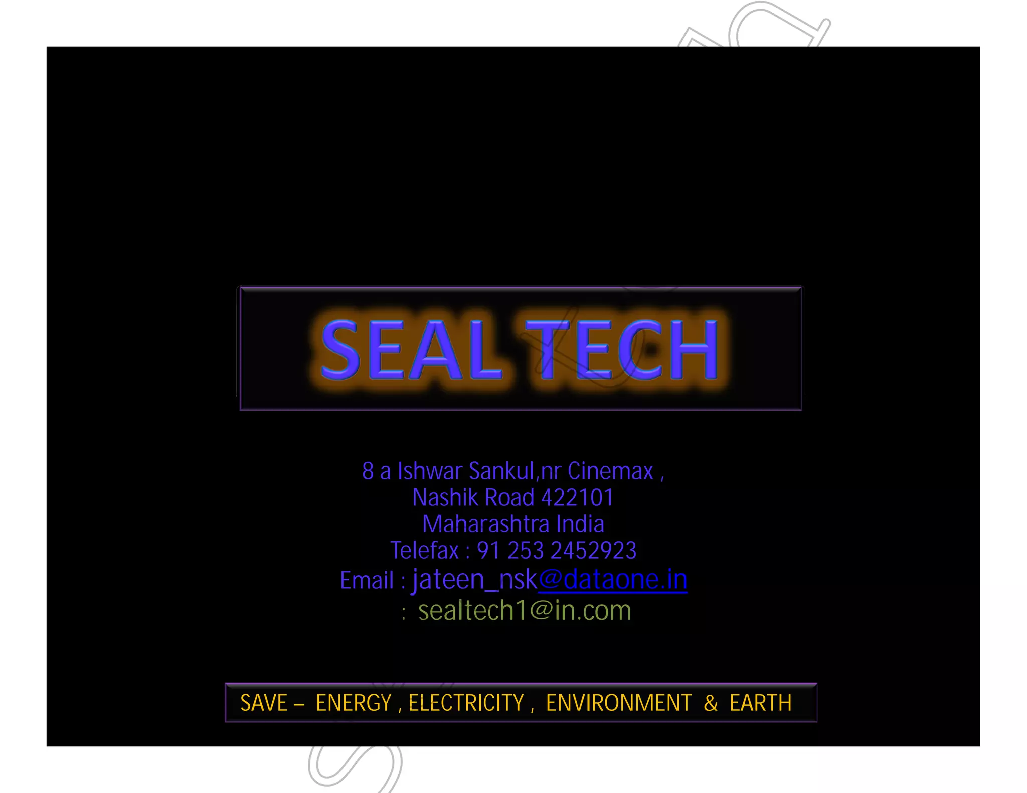 8 a Ishwar Sankul,nr Cinemax ,
Nashik Road 422101
Maharashtra India
Telefax : 91 253 2452923
Email : jateen_nsk@dataone.in
: sealtech1@in.com
SAVE – ENERGY , ELECTRICITY , ENVIRONMENT & EARTH
ealtech