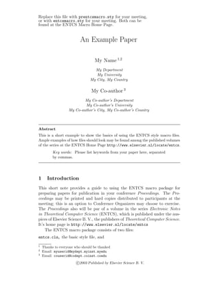 Replace this ﬁle with prentcsmacro.sty for your meeting,
or with entcsmacro.sty for your meeting. Both can be
found at the ENTCS Macro Home Page.

An Example Paper
My Name 1,2
My Department
My University
My City, My Country

My Co-author 3
My Co-author’s Department
My Co-author’s University
My Co-author’s City, My Co-author’s Country

Abstract
This is a short example to show the basics of using the ENTCS style macro ﬁles.
Ample examples of how ﬁles should look may be found among the published volumes
of the series at the ENTCS Home Page http://www.elsevier.nl/locate/entcs.
Key words: Please list keywords from your paper here, separated
by commas.

1

Introduction

This short note provides a guide to using the ENTCS macro package for
preparing papers for publication in your conference Proceedings. The Proceedings may be printed and hard copies distributed to participants at the
meeting; this is an option to Conference Organizers may choose to exercise.
The Proceedings also will be par of a volume in the series Electronic Notes
in Theoretical Computer Science (ENTCS), which is published under the auspices of Elsevier Science B. V., the publishers of Theoretical Computer Science.
It’s home page is http://www.elsevier.nl/locate/entcs
The ENTCS macro package consists of two ﬁles:
entcs.cls, the basic style ﬁle, and
1
2
3

Thanks to everyone who should be thanked
Email: myuserid@mydept.myinst.myedu
Email: couserid@codept.coinst.coedu

c 2003 Published by Elsevier Science B. V.

 