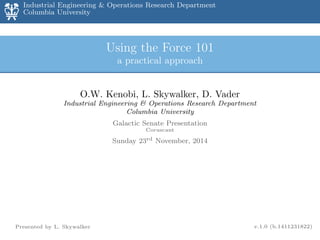 Industrial Engineering & Operations Research Department
Columbia University
rax - 2012
Using the Force 101
a practical approach
O.W. Kenobi, L. Skywalker, D. Vader
Industrial Engineering & Operations Research Department
Columbia University
Galactic Senate Presentation
Coruscant
Sunday 23rd November, 2014
Presented by L. Skywalker v.1.0 (b.1411231822)
 