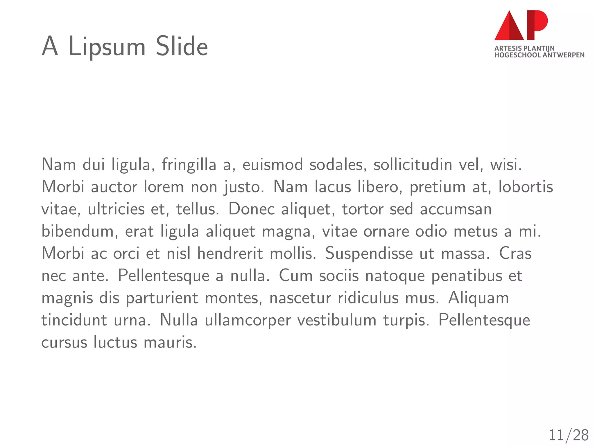A Lipsum Slide
Nam dui ligula, fringilla a, euismod sodales, sollicitudin vel, wisi.
Morbi auctor lorem non justo. Nam lacus libero, pretium at, lobortis
vitae, ultricies et, tellus. Donec aliquet, tortor sed accumsan
bibendum, erat ligula aliquet magna, vitae ornare odio metus a mi.
Morbi ac orci et nisl hendrerit mollis. Suspendisse ut massa. Cras
nec ante. Pellentesque a nulla. Cum sociis natoque penatibus et
magnis dis parturient montes, nascetur ridiculus mus. Aliquam
tincidunt urna. Nulla ullamcorper vestibulum turpis. Pellentesque
cursus luctus mauris.
11/28
 